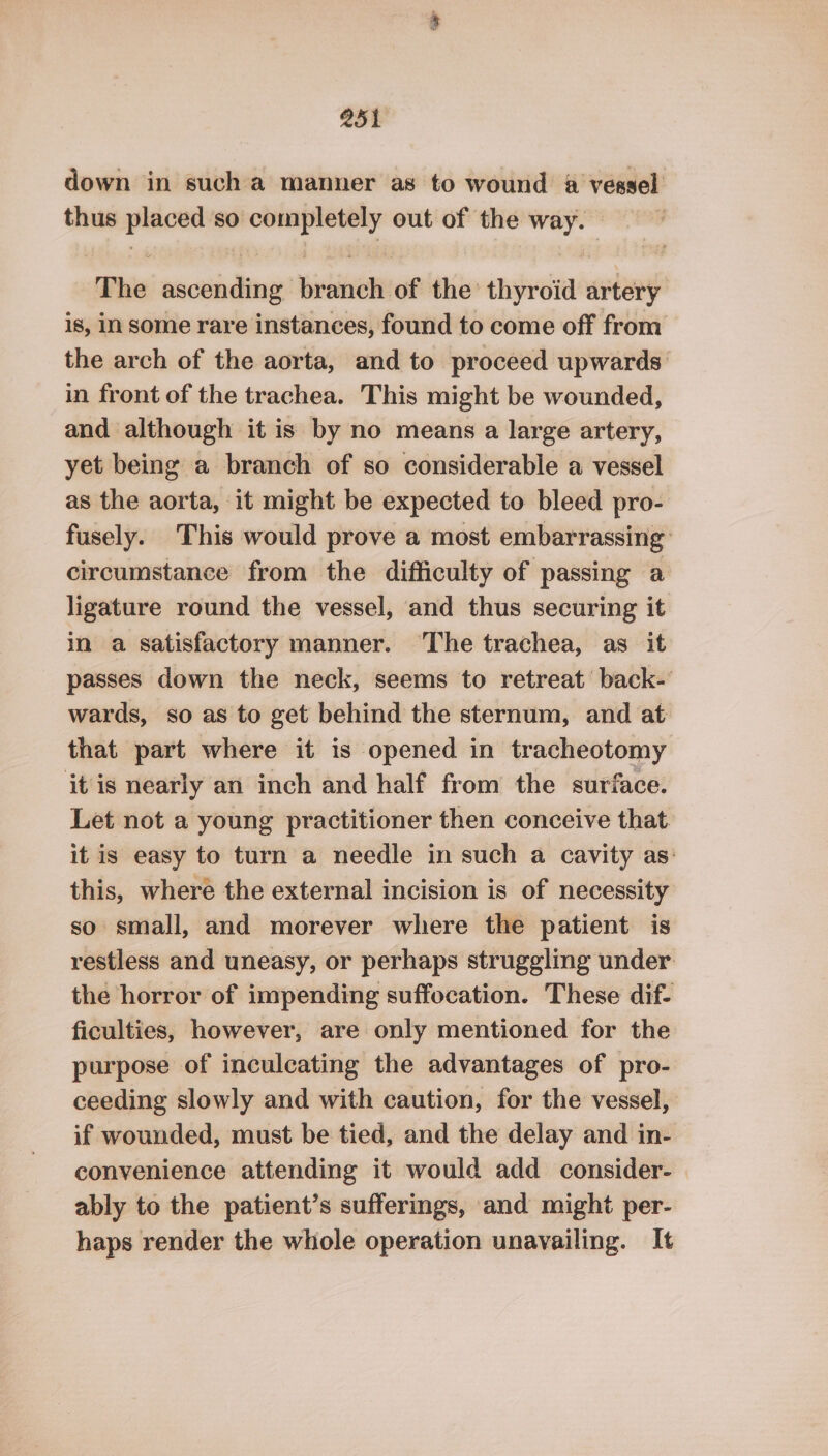 down in sucha manner as to wound a vessel thus oni so ner out of the a ‘The ascending Bivaiiein of the thyroid artery is, in some rare instances, found to come off from the arch of the aorta, and to proceed upwards in front of the trachea. This might be wounded, and although it is by no means a large artery, yet being a branch of so considerable a vessel as the aorta, it might be expected to bleed pro- fusely. This would prove a most embarrassing circumstance from the difficulty of passing a ligature round the vessel, and thus securing it in a satisfactory manner. ‘The trachea, as it passes down the neck, seems to retreat back-’ wards, so as to get behind the sternum, and at that part where it is opened in tracheotomy it is nearly an inch and half from the surface. Let not a young practitioner then conceive that it is easy to turn a needle in such a cavity as: this, where the external incision is of necessity so small, and morever where the patient is restless and uneasy, or perhaps struggling under the horror of impending suffocation. These dif- ficulties, however, are only mentioned for the purpose of inculcating the advantages of pro- ceeding slowly and with caution, for the vessel, if wounded, must be tied, and the delay and in- convenience attending it would add consider- ably to the patient’s sufferings, and might per- haps render the whole operation unavailing. It