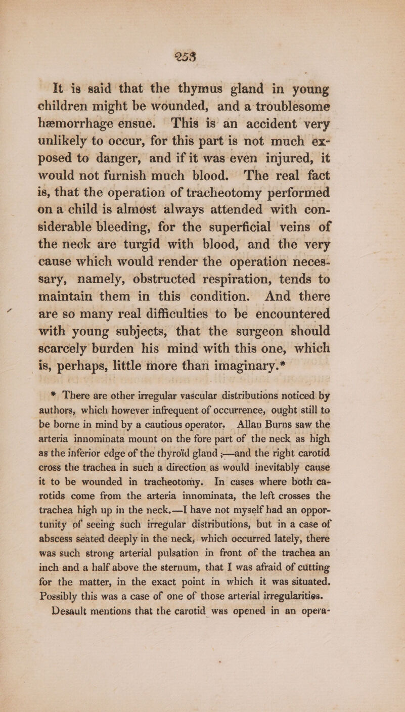 It is said that the thymus gland in young children might be wounded, and a troublesome hemorrhage ensue. This is an accident very unlikely to occur, for this part is not much ex- posed to danger, and if it was even injured, it would not furnish much blood. The real fact is, that the operation of tracheotomy performed on a child is almost always attended with con- siderable bleeding, for the superficial veins of the neck are turgid with blood, and the very cause which would render the operation neces- sary, namely, obstructed respiration, tends to maintain them in this condition. And there are so many real difficulties to be encountered with young subjects, that the surgeon should scarcely burden his mind with this one, which is, perhaps, little more than imaginary.* * There are other irregular vascular distributions noticed by authors, which however infrequent of occurrence, ought still to be borne in mind by a cautious operator. Allan Burns saw the arteria innominata mount on the fore part of the neck as high as the inferior edge of the thyroid gland ;—and the right carotid cross the trachea in such a direction as would inevitably cause it to be wounded in tracheotomy. In cases where both ca- rotids come from the arteria innominata, the left crosses the trachea high up in the neck.—I have not myself had an oppor- tunity of seeing such irregular distributions, but in a case of abscess seated deeply in the neck, which occurred lately, there was such strong arterial pulsation in front of the trachea an inch and a half above the sternum, that I was afraid of cutting for the matter, in the exact point in which it was situated. Possibly this was a case of one of those arterial irregularities. Desault mentions that the carotid was opened in an opera-