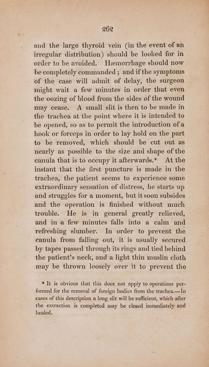 aud the large thyroid vein (in the event of an irregular distribution) should be looked for in order to be avoided. Hemorrhage should now be completely commanded ; and if the symptoms of the case will admit of delay, the surgeon might wait a few minutes in order that even the oozing of blood from the sides of the wound may cease. A small slit is then to be made in the trachea at the point where it is intended to be opened, so as to permit the introduction ofa hook or forceps in order to lay hold on the part to be removed, which should be cut out as nearly as possible to the size and shape of the canula that is to occupy it afterwards.* At the instant that the first puncture is made in the trachea, the patient seems to experience some extraordinary sensation of distress, he starts up and struggles for a moment, but it soon subsides and the operation is finished without much trouble. He is in general greatly relieved, and in a few minutes falls into a calm and refreshing slumber. In order to prevent the canula from falling out, it is usually secured by tapes passed through its rings and tied behind the patient’s neck, and a light thin muslin cloth may be thrown loosely over it to prevent the * It is obvious that this does not apply to operations per- formed for the removal of foreign bodies from the trachea.—In cases of this description a long slit will be sufficient, which after the extraction is completed may be closed immediately and healed. — |