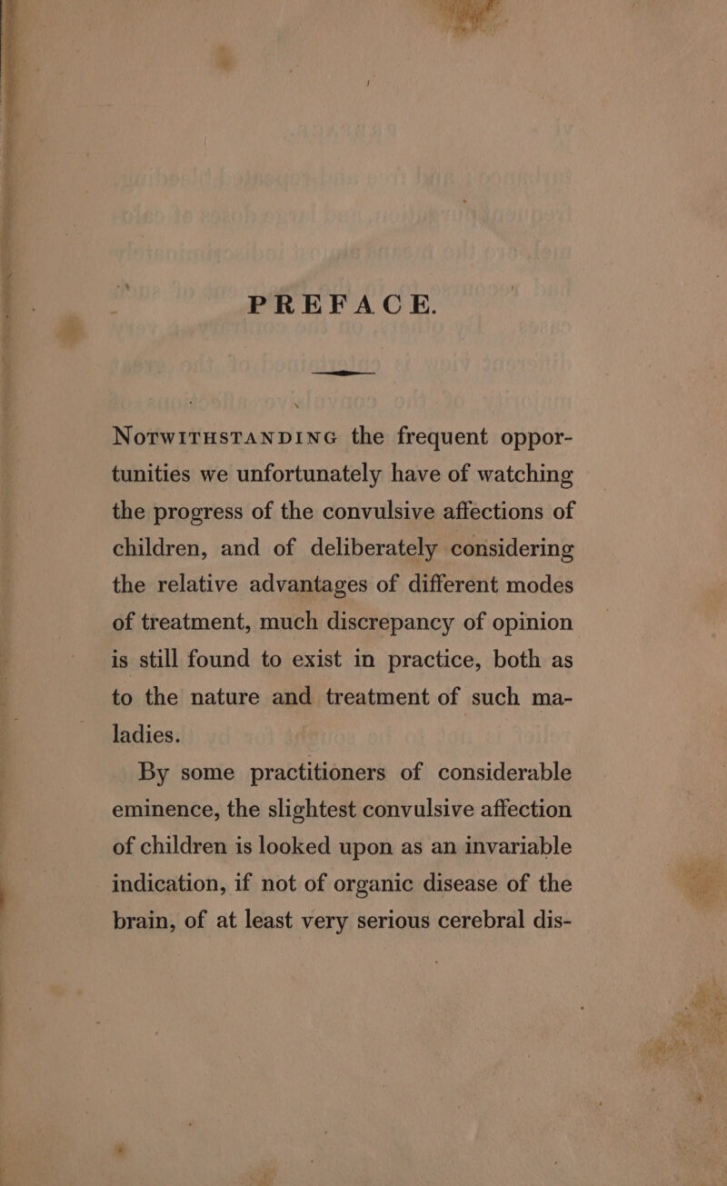 PREFACE. NotwITHsTANDING the frequent oppor- tunities we unfortunately have of watching the progress of the convulsive affections of children, and of deliberately considering the relative advantages of different modes of treatment, much discrepancy of opinion is still found to exist in practice, both as to the nature and treatment of such ma- ladies. | By some practitioners of considerable eminence, the slightest convulsive affection of children is looked upon as an invariable indication, if not of organic disease of the brain, of at least very serious cerebral dis-