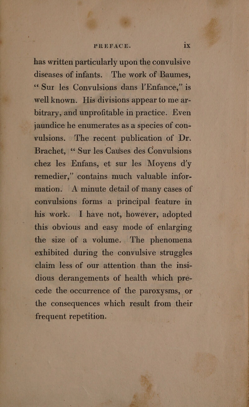 has written particularly upon the convulsive diseases of infants. 'The work of Baumes, ‘¢ Sur les Convulsions dans |’ Enfance,” is well known. His divisions appear to me ar- jaundice he enumerates as a species of con- vulsions. ‘The recent publication of Dr. Brachet, ‘‘ Sur les Catises des Convulsions chez les Enfans, et sur les Moyens d’y remedier,” contains much valuable infor- mation. A minute detail of many cases of convulsions forms a principal feature in his work. I have not, however, adopted this obvious and easy mode of enlarging the size of a volume. The phenomena exhibited during the convulsive struggles claim less of our attention than the insi- dious derangements of health which pre- cede the occurrence of the paroxysms, or the consequences which result from their frequent repetition.
