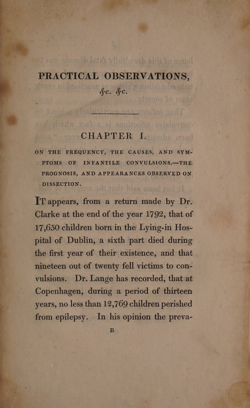 PRACTICAL OBSERVATION Ss, | $c. de. | CHAPTER I. / on ON THE FREQUENCY, THE CAUSES, AND SYM- - PTOMS OF INFANTILE CONVULSIONS.—THE | PROGNOSIS, AND APPEARANCES OBSERVED ON DISSECTION. IT appears, from a return made by Dr. Clarke at the end of the year 1792, that of 17,650 children born in the Lying-in Hos- pital of Dublin,.a sixth part died during the first year of their existence, and that yaaa a +. nineteen out of twenty fell victims to con- a vulsions. Dr. Lange has recorded, that at ; Copenhagen, during a period of thirteen y years, no less than 12,769 children perished © n - from epilepsy. _ In his opinion the preva- ree ; B