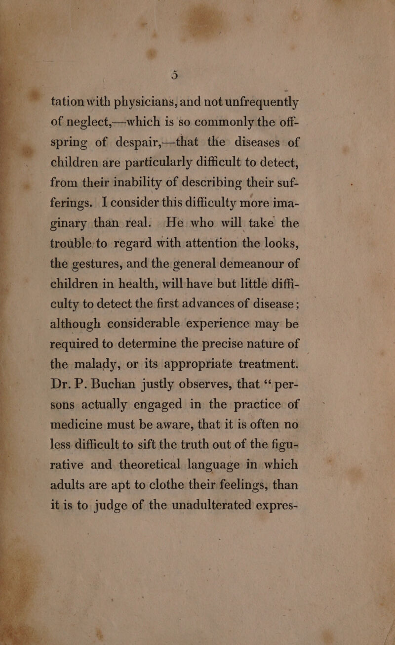 Or of neglect,—which is so commonly the off- - spring of despair,—that the diseases of children are particularly difficult to detect, from their inability of describing their suf- ferings. I consider this difficulty more ima- ginary than real. He who will take the trouble to regard with attention the looks, the gestures, and the general demeanour of children in health, will have but little diffi- culty to detect the first advances of disease; although considerable experience may be required to determine the precise nature of the malady, or its appropriate treatment. | Dr. P. Buchan justly observes, that ‘‘ per- sons actually engaged in the practice of medicine must be aware, that it is often no less difficult to sift the truth out of the figu- rative and. theoretical language in which adults are apt to clothe their feelings, than it is to judge of the unadulterated expres-