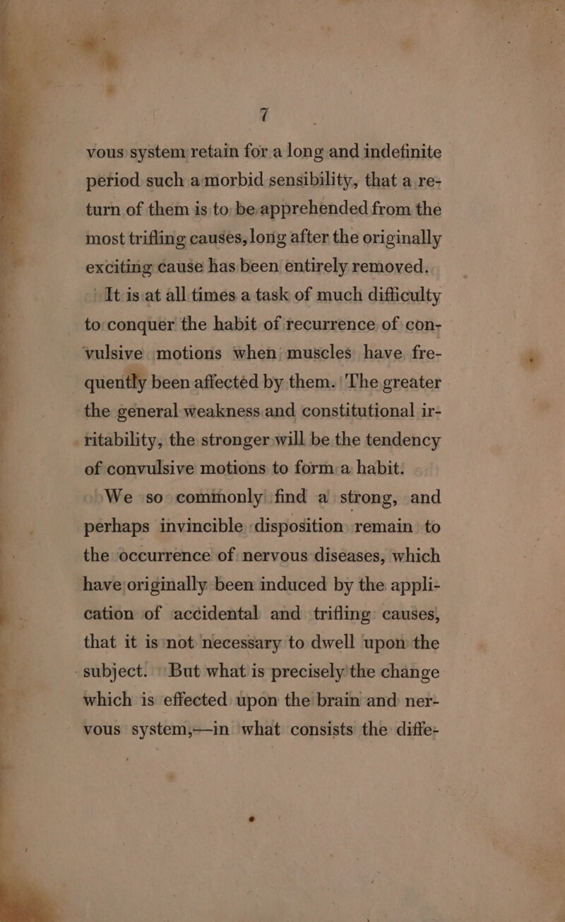 q vous system retain for a long and indefinite period such a morbid sensibility, that a re- turn of them is to: be apprehended from the most trifling causes, long after the originally exciting cause has been entirely removed. It is.at all times a task of much difficulty to conquer the habit of recurrence of con- ritability, the stronger will be the tendency of convulsive motions to forma habit: We so commonly find a strong, and perhaps invincible disposition remain to the occurrence of nervous diseases, which have originally been induced by the appli- cation of accidental and trifling causes, that it isnot necessary to dwell upon the which is effected upon the brain and ner- vous system,—in what consists the diffe-