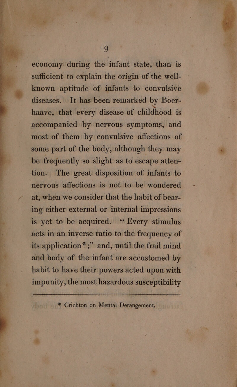 economy during the infant state, than is sufficient to explain the origin of the well- known aptitude of infants to convulsive diseases. It has been remarked by Boer- haave, that every disease of childhood is accompanied by nervous symptoms, and some part of the body, although they may be frequently so slight as to escape atten- tion. ‘The great disposition of infants to “nervous affections is not to be wondered at, when we consider that the habit of bear- ing either external or internal impressions acts in an inverse ratio to the frequency of its application*;” and, until the frail mind and body of the infant are accustomed by habit to have their powers acted upon with impunity, the most hazardous susceptibility * Crichton on Mental Derangement.