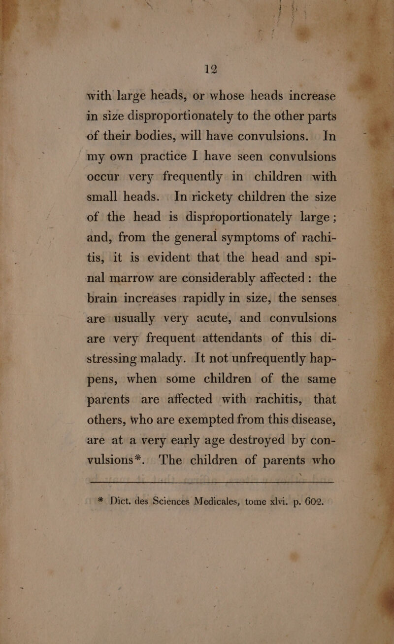 with large heads, or whose heads increase in size disproportionately to the other parts of their bodies, will have convulsions. In -tmy own practice I have seen convulsions occur very frequently in children with small heads. In rickety children the size of the head is disproportionately large ; and, from the general symptoms of rachi- tis, it 1s evident that the head and spi- nal marrow are considerably affected: the brain increases rapidly in size, the senses are usually very acute, and convulsions are very frequent attendants of this di- stressing malady. It not unfrequently hap- pens, when some children of the same parents are affected with rachitis, that others, who are exempted from this disease, are at a very early age destroyed by con- vulsions*. The children of parents who . * Dict. des Sciences Medicales, tome xlvi. p. 602.