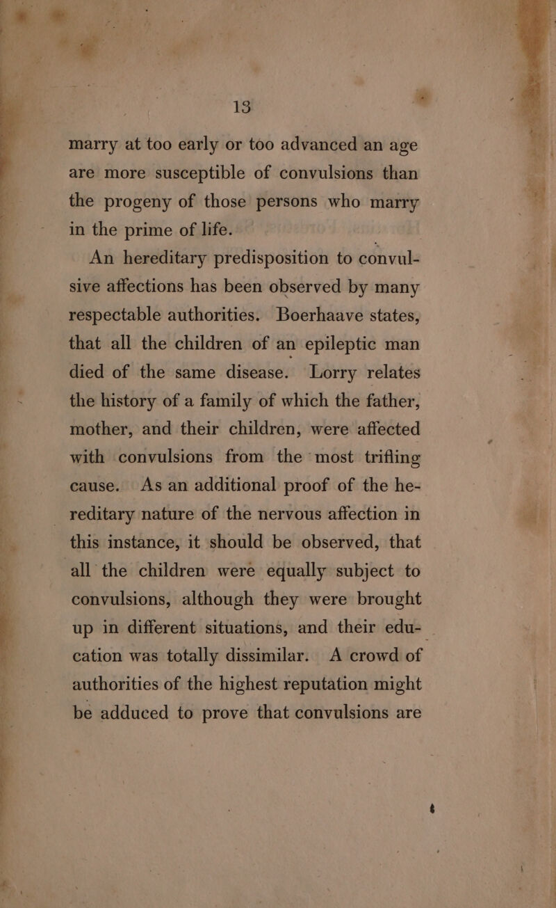 be a a ~~. td marry at too early or too advanced an age are more susceptible of convulsions than the progeny of those persons who marry in the prime of life. | An hereditary predisposition to convul- sive affections has been observed by many respectable authorities. Boerhaave states, that all the children of an epileptic man died of the same disease. Lorry relates the history of a family of which the father, mother, and their children, were affected with convulsions from the most trifling cause. As an additional proof of the he- this instance, it should be observed, that convulsions, although they were brought up in different situations, and their edu-— cation was totally dissimilar. A crowd of authorities of the highest reputation might be adduced to prove that convulsions are