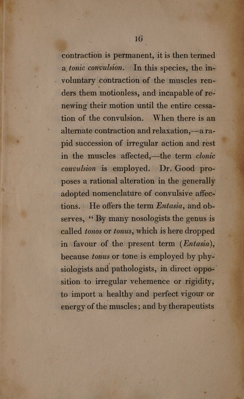 a tonic convulsion. In this species, the in- voluntary contraction of the muscles ren- ders them motionless, and incapable of re- tion of the convulsion. When there is an alternate contraction and relaxation,—a ra- convulsion is employed. Dr. Good pro- poses a rational alteration in the generally adopted nomenclature of convulsive affec- tions. He offers the term Entasia, and ob- serves, *‘ By many nosologists the genus is called tonos or tonus, which is here dropped in favour of the present term (Entasia), because tonus or tone is employed by phy- to import a healthy and perfect vigour or energy of the muscles ; and by therapeutists ~ ¢