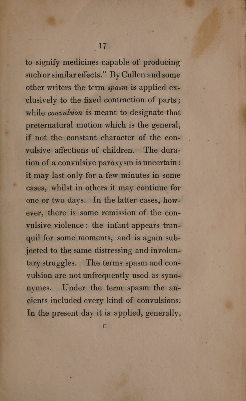 1 _ to signify medicines capable of producing such or similar effects.” By Cullen and some other writers the term spasm is applied ex- clusively to the fixed contraction of parts ; while convulsion is meant to designate that preternatural motion which is the general, if not the constant character of the con- vulsive affections of children. The dura- tion of a convulsive paroxysm is uncertain: it may last only for a few minutes in some cases, whilst in others it may continue for one or two days. In the latter cases, how- ever, there is some remission of the con- vulsive violence: the infant appears tran- quil for some moments, and is again sub- jected to the same distressing and involun- tary struggles. The terms spasm and con- vulsion are not unfrequently used as syno- nymes. Under the term spasm the an- cients included every kind of convulsions. In the present day it is applied, generally, C