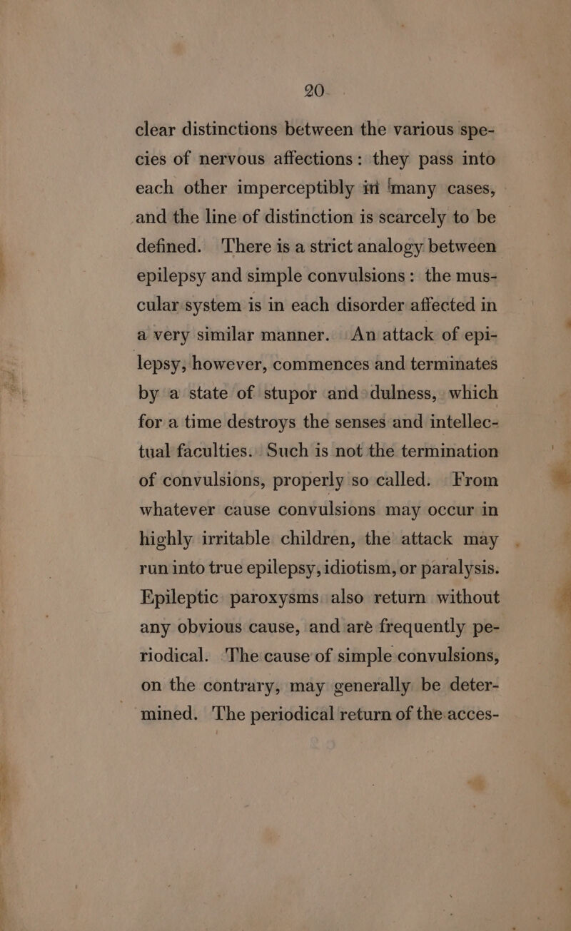 20- clear distinctions between the various spe- cies of nervous affections: they pass into each other imperceptibly ii ‘many cases, defined. ‘There is a strict analogy between epilepsy and simple convulsions: the mus- cular system is in each disorder affected in lepsy, however, commences and terminates by a state of stupor and dulness, which for a time destroys the senses and intellec- tual faculties. Such is not the termination of convulsions, properly so called. From whatever cause convulsions may occur in highly irritable children, the attack may run into true epilepsy, idiotism, or paralysis. Epileptic paroxysms also return without any obvious cause, and aré frequently pe- riodical. The cause’ of simple convulsions, on the contrary, may generally be deter-