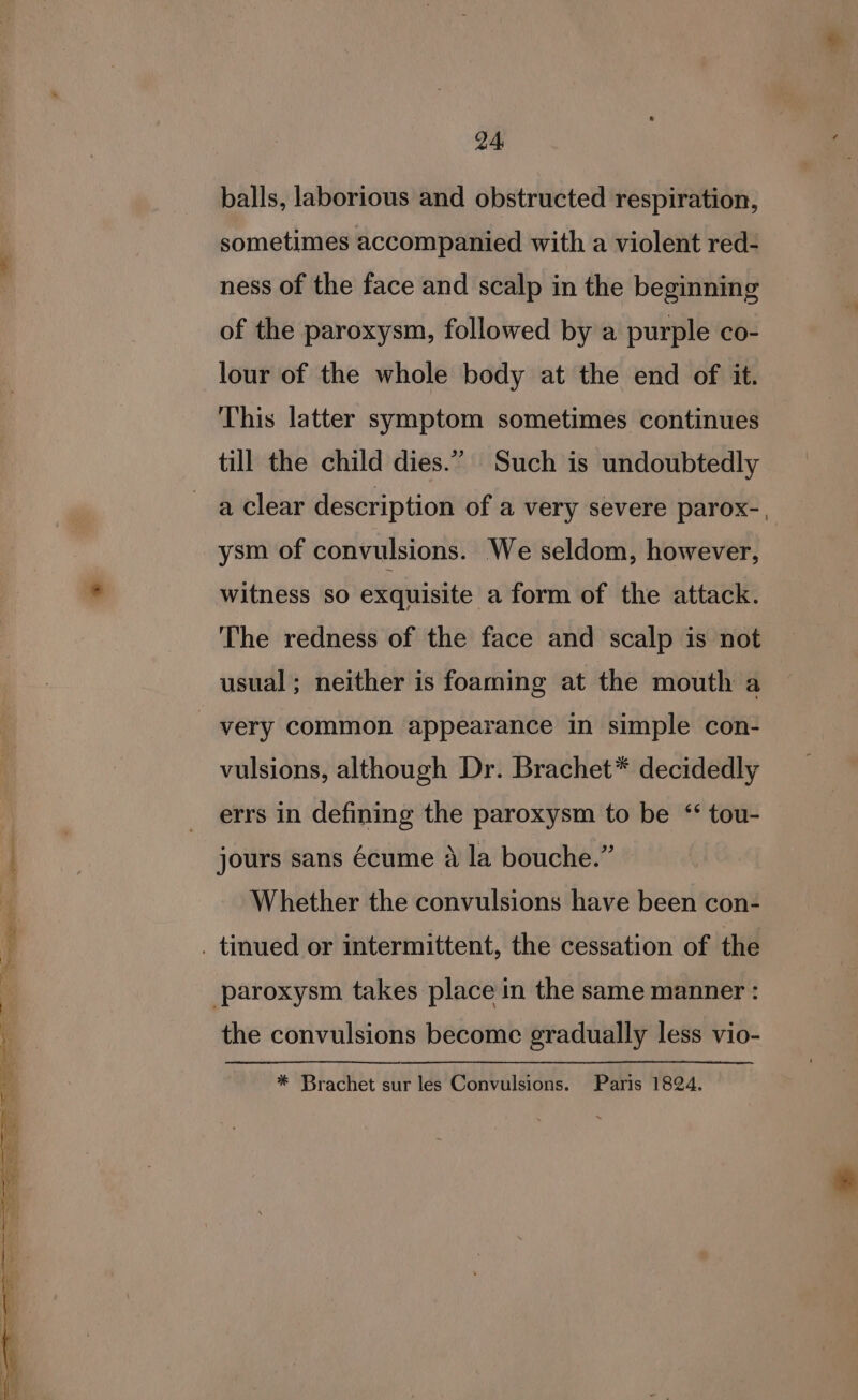 ~micigige Pps : bs, ee ee See eS ae Ae ee a ‘ &gt; Se . . P ae. 24, balls, laborious and obstructed respiration, sometimes accompanied with a violent red- ness of the face and scalp in the beginning of the paroxysm, followed by a purple co- lour of the whole body at the end of it. This latter symptom sometimes continues a clear description of a very severe parox-, ysm of convulsions. We seldom, however, witness so exquisite a form of the attack. The redness of the face and scalp is not usual; neither is foaming at the mouth a vulsions, although Dr. Brachet* decidedly errs in defining the paroxysm to be ‘“‘ tou- jours sans écume a la bouche.” Whether the convulsions have been con- the convulsions become gradually less vio- * Brachet sur les Convulsions. Paris 1824.