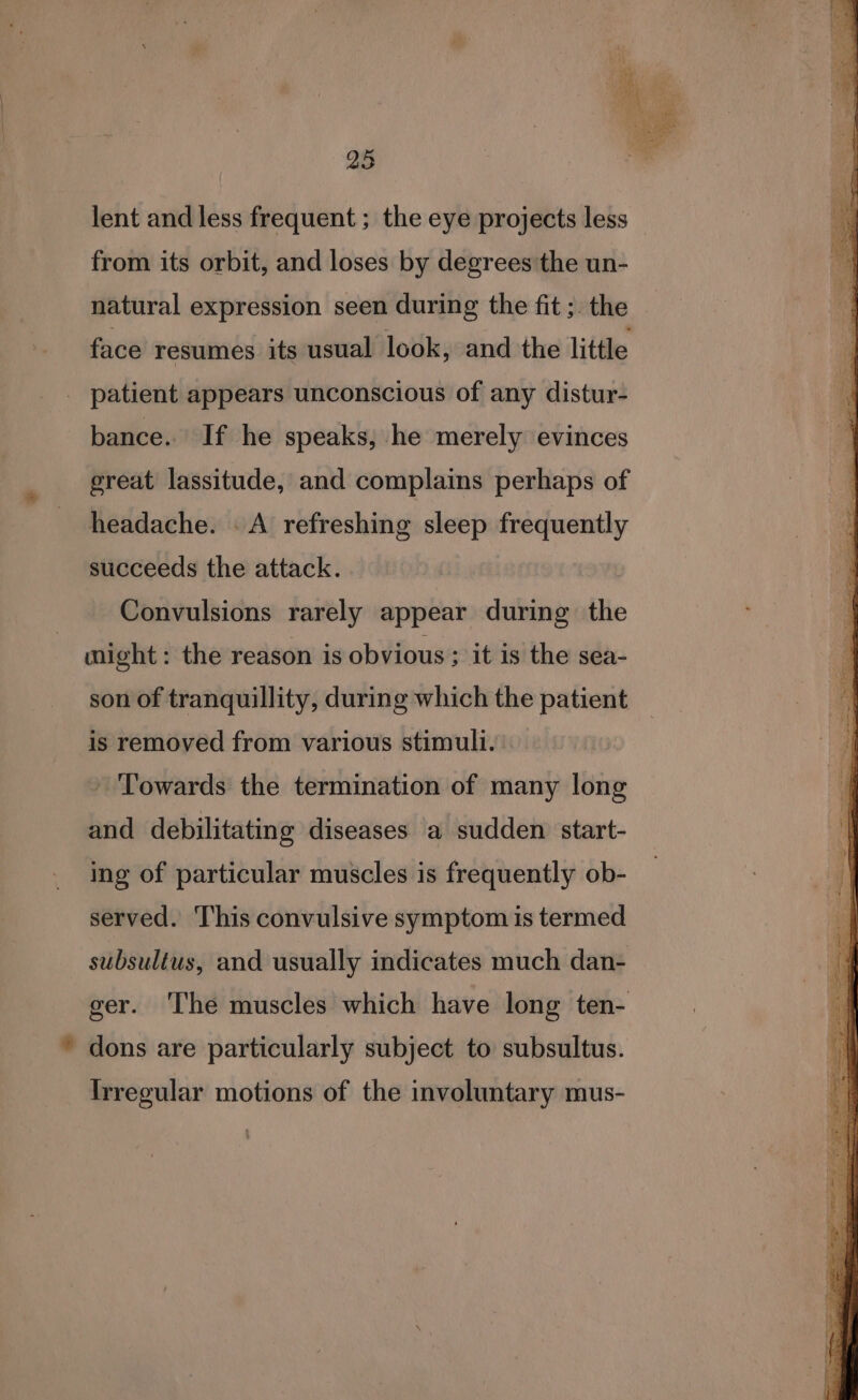 ee. a tee 25 lent and less frequent ; the eye projects less — from its orbit, and loses by degrees the un- natural expression seen during the fit ;. the face resumes its usual look, and the little _ patient appears unconscious of any distur- bance. If he speaks, he merely evinces great lassitude, and complains perhaps of headache. . A refreshing sleep frequently succeeds the attack. Convulsions rarely appear during the might: the reason is obvious ; it is the sea- son of tranquillity, during which the patient is removed from various stimuli. - Towards the termination of many long and debilitating diseases a sudden start- ing of particular muscles is frequently ob- served. This convulsive symptom is termed subsultus, and usually indicates much dan- ger. The muscles which have long ten- * dons are particularly subject to subsultus. Irregular motions of the involuntary mus-