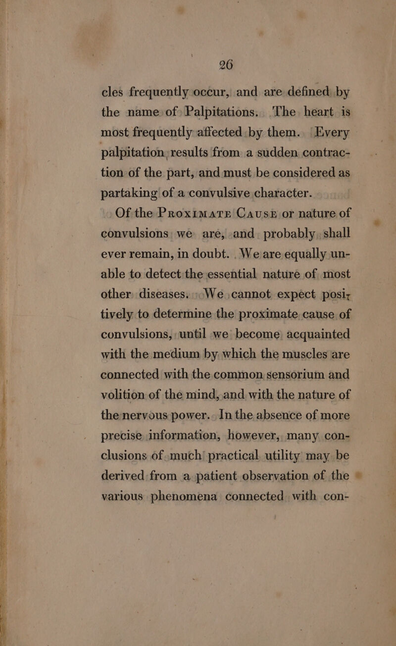 iit SR ee ae Ee Ee i ee - cE me 7 si eae 26 cles frequently occur, and are defined by the name of) Palpitations. ‘The. heart is palpitation, results from a sudden contrac- tion of the part, and must be considered as partaking of a convulsive character. Of the ProximaTe Cavuss# or nature of convulsions: we are, and. probably , shall ever remain, in doubt. . We are equally un- able to detect the essential nature of most other: diseases. ».We ,cannot expect posiy tively to determine the proximate. cause of convulsions, until we become) acquainted with the medium by which the muscles are connected with the common, sensorium and volition of the mind, and. with the nature of the nervous power.. In the absence of more precise information, however, many con- clusions of.much’ practical, utility may be derived from a patient observation of the various phenomena connected with con- ty