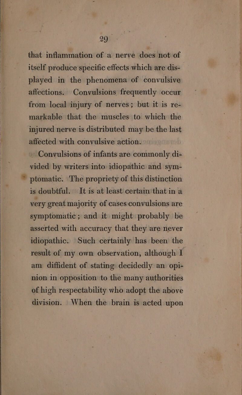that inflammation of a nerve doeshrotiot itself produce specific effects which are dis- played in the phenomena of convulsive affections. Convulsions frequently occur from local injury of nerves; but it is re- markable that the muscles to which the injured nerve is distributed may be the last affected with convulsive action. - Convulsions of infants are commonly di- vided by writers into idiopathic and sym- is doubtful. It is at least certain that in a very great majority of cases convulsions are symptomatic; and it might probably be asserted with accuracy that they are never idiopathic. Such certainly has been the result of my own observation, although I am diffident of stating decidedly an opi- nion in opposition to the many authorities of high respectability who adopt the above division. When the brain is acted upon