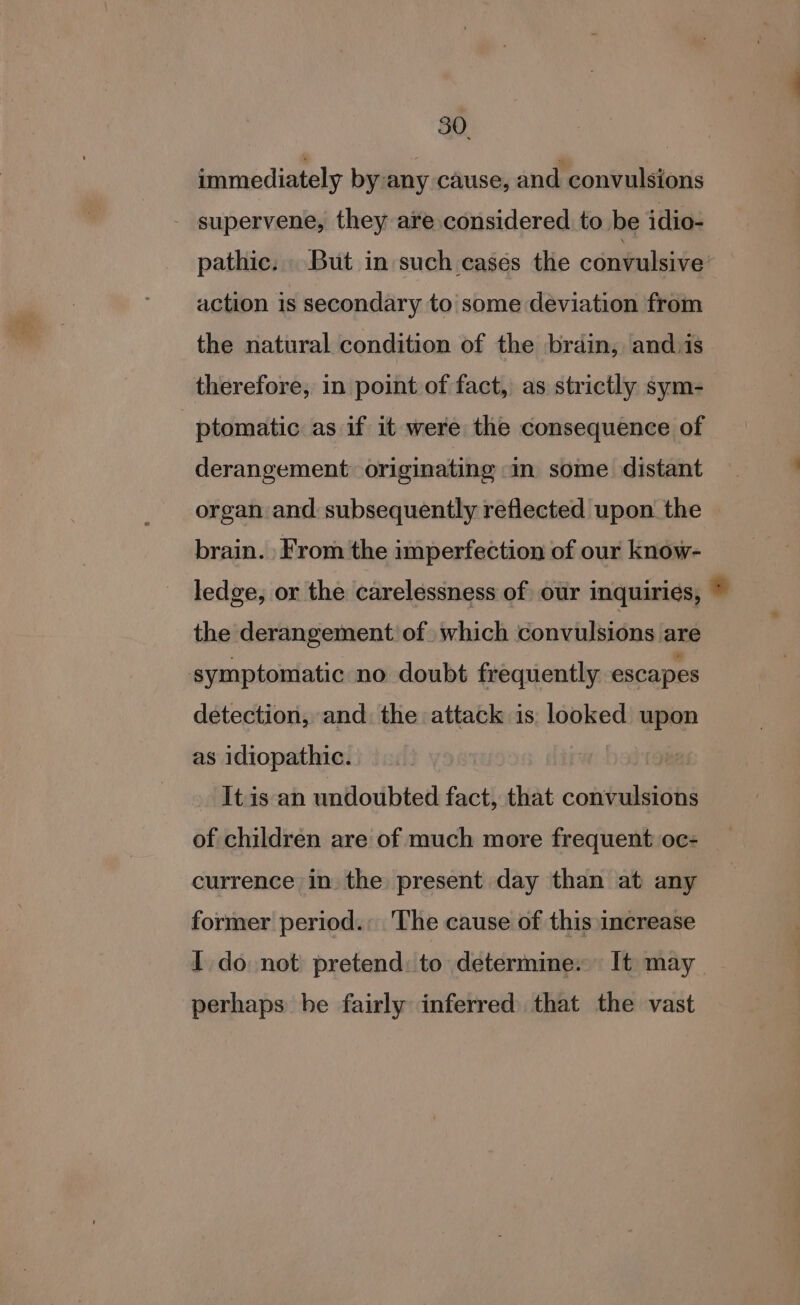 immediately by any cause, and convulsions - supervene, they are considered to be idio- pathic. But in such cases the convulsive action is secondary to some deviation from the natural condition of the brain, and.is therefore, in point of fact, as strictly sym- ptomatic as if it were the consequence of derangement: originating in some distant organ and subsequently reflected upon the | brain. From the imperfection of our know- ledge, or the carelessness of our inquiries, * the derangement: of. which convulsions are symptomatic no doubt frequently escapes detection, and. the attack is. looked upon as idiopathic. It is an undoubted fact, that convulsions of children are of much more frequent oc- currence in the present day than at any former period. ‘The cause of this increase I do not pretend: to determine. It may perhaps be fairly inferred that the vast