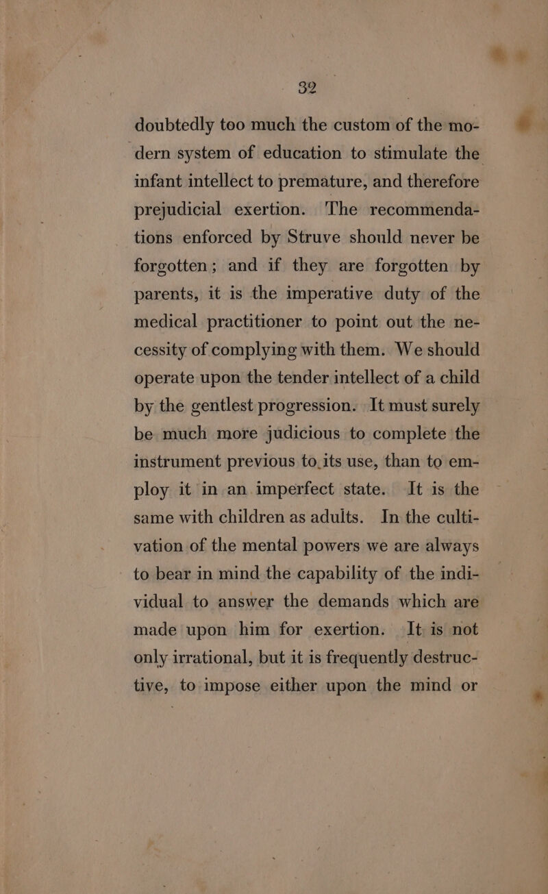 &amp;B doubtedly too much the custom of the mo- dern system of education to stimulate the infant intellect to premature, and therefore prejudicial exertion. The recommenda- tions enforced by Struve should never be forgotten; and if they are forgotten by parents, it is the imperative duty of the medical practitioner to point out the ne- cessity of complying with them. We should operate upon the tender intellect of a child by the gentlest progression. It must surely be much more judicious to complete the instrument previous to_its use, than to em- ploy it in an.imperfect state. It is the same with children as adults. In the culti- vation of the mental powers we are always - to bear in mind the capability of the indi- vidual to answer the demands which are made upon him for exertion. It is not only irrational, but it is frequently destruc- tive, to impose either upon the mind or