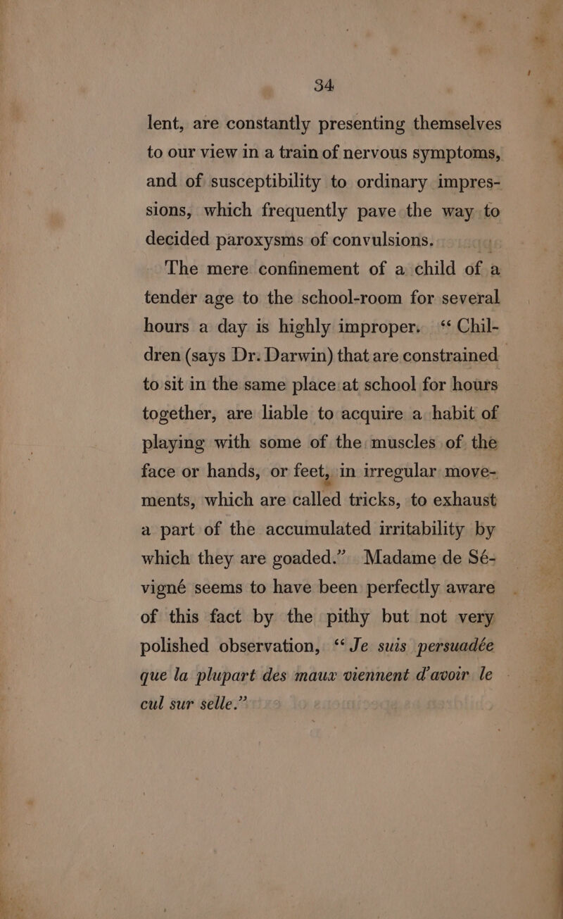 34: lent, are constantly presenting themselves to our view in a train of nervous symptoms, and of susceptibility to ordinary impres- sions, which frequently pave the way to decided paroxysms of convulsions. q The mere confinement of a child of a tender age to the school-room for several hours a day is highly improper. ‘‘ Chil- to sit in the same place:at school for hours together, are liable to acquire a habit of playing with some of the: muscles of the face or hands, or feet, in irregular move- ments, which are called tricks, to exhaust a part of the accumulated irritability by which they are goaded.” Madame de Sé- vigné seems to have been perfectly aware of this fact by the pithy but not very polished observation, ‘‘Je suis persuadée cul sur selle.” mee