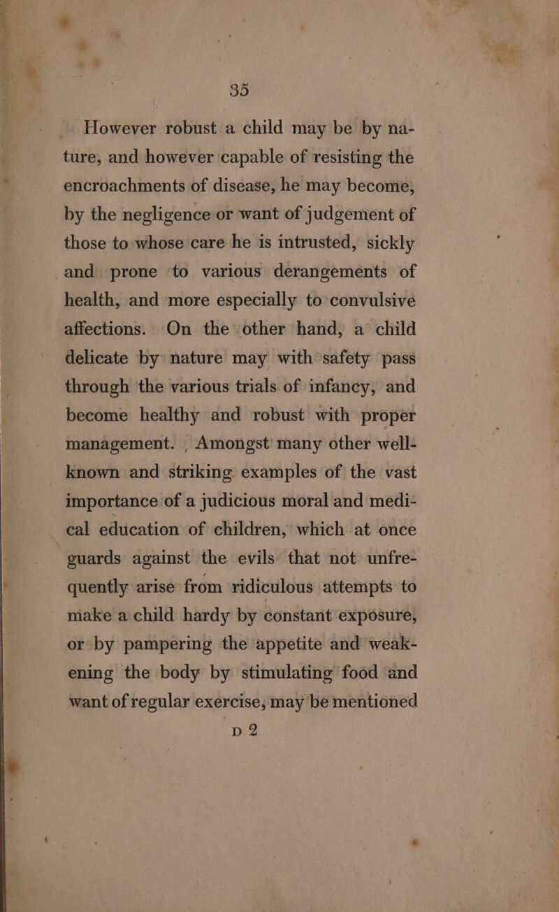 _. However robust a child may be by na- ture, and however capable of resisting the encroachments of disease, he may become, by the negligence or want of judgement of those to whose care he is intrusted, sickly and ‘prone to various derangements of health, and more especially to convulsive affections. On the other hand, a child delicate by nature may with safety pass through the various trials of infancy, and become healthy and robust with proper management. _ Amongst’ many other well- known and striking examples of the vast importance of a judicious moral and medi- cal education of children, which at once | guards against the evils that not unfre- — quently arise from ridiculous attempts to make a child hardy by constant exposure, or by pampering the appetite and weak- ening the body by stimulating food and want of regular exercise, may be mentioned D2
