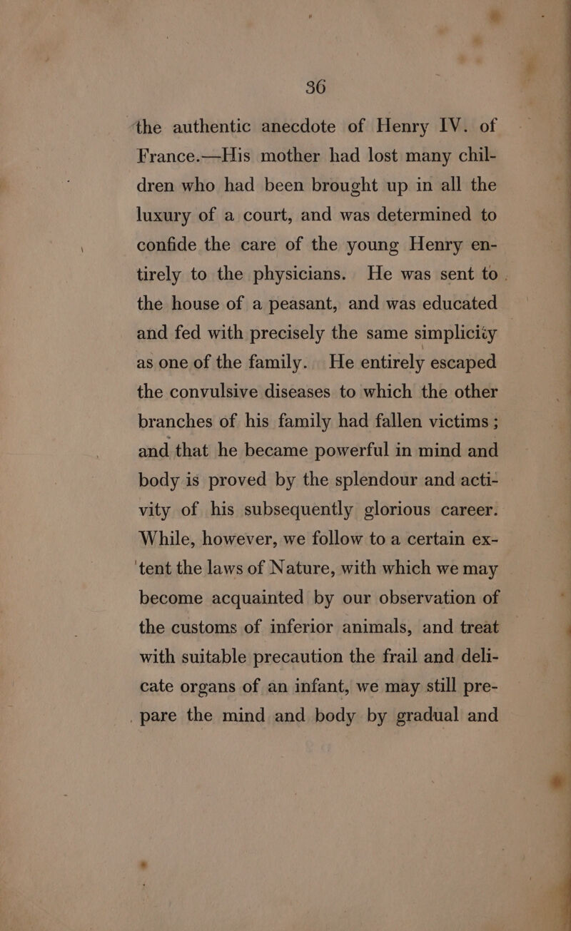 ‘the authentic anecdote of Henry IV. of France.—His mother had lost many chil- dren who had been brought up in all the luxury of a court, and was determined to confide the care of the young Henry en- tirely to the physicians. He was sent to. and fed with precisely the same simplicity as one of the family. He entirely escaped the convulsive diseases to which the other branches of his family had fallen victims ; and that he became powerful in mind and body is proved by the splendour and acti- vity of his subsequently glorious career. While, however, we follow to a certain ex- ‘tent the laws of Nature, with which we may _ become acquainted by our observation of the customs of inferior animals, and treat with suitable precaution the frail and deli- cate organs of an infant, we may still pre- pare the mind and body by gradual and