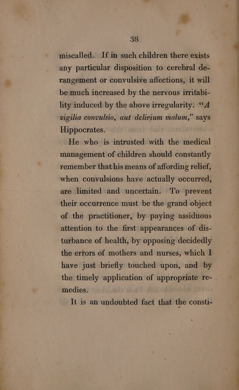 miscalled. If in such children there exists any particular disposition to cerebral de- rangement or convulsive affections, it will be much increased by the nervous irritabi- lity induced by the above irregularity. ‘‘A vigiha convulsio, aut delirium malum,” says Hippocrates. management of children should constantly remember that his means of affording relief, are limited and uncertain. To prevent their occurrence must be the grand object of the practitioner, by paying assiduous attention to the first appearances of dis- turbance of health, by opposing decidedly the errors of mothers and nurses, which I have just briefly touched upon, and by the timely application of appropriate re- medies. It is an undoubted fact that the consti-