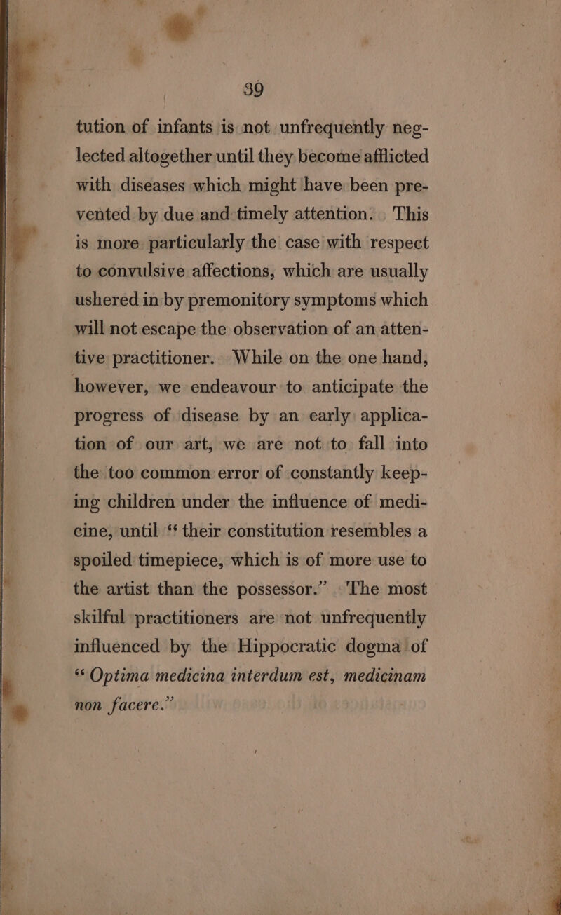 tution of infants is not unfrequently neg- lected altogether until they become afflicted with diseases which might have been pre- vented by due and:timely attention. This is more particularly the case with respect to convulsive affections, which are usually ushered in by premonitory symptoms which will not escape the observation of an atten- tive practitioner. While on the one hand, progress of disease by an early: applica- tion of our art, we are not to fall into the too common error of constantly keep- ing children under the influence of medi- cine, until ‘‘ their constitution resembles a spoiled timepiece, which is of more use to the artist than the possessor.” The most skilful practitioners are not unfrequently influenced by the Hippocratic dogma of *¢ Optima medicina interdum est, medicinam non facere.”