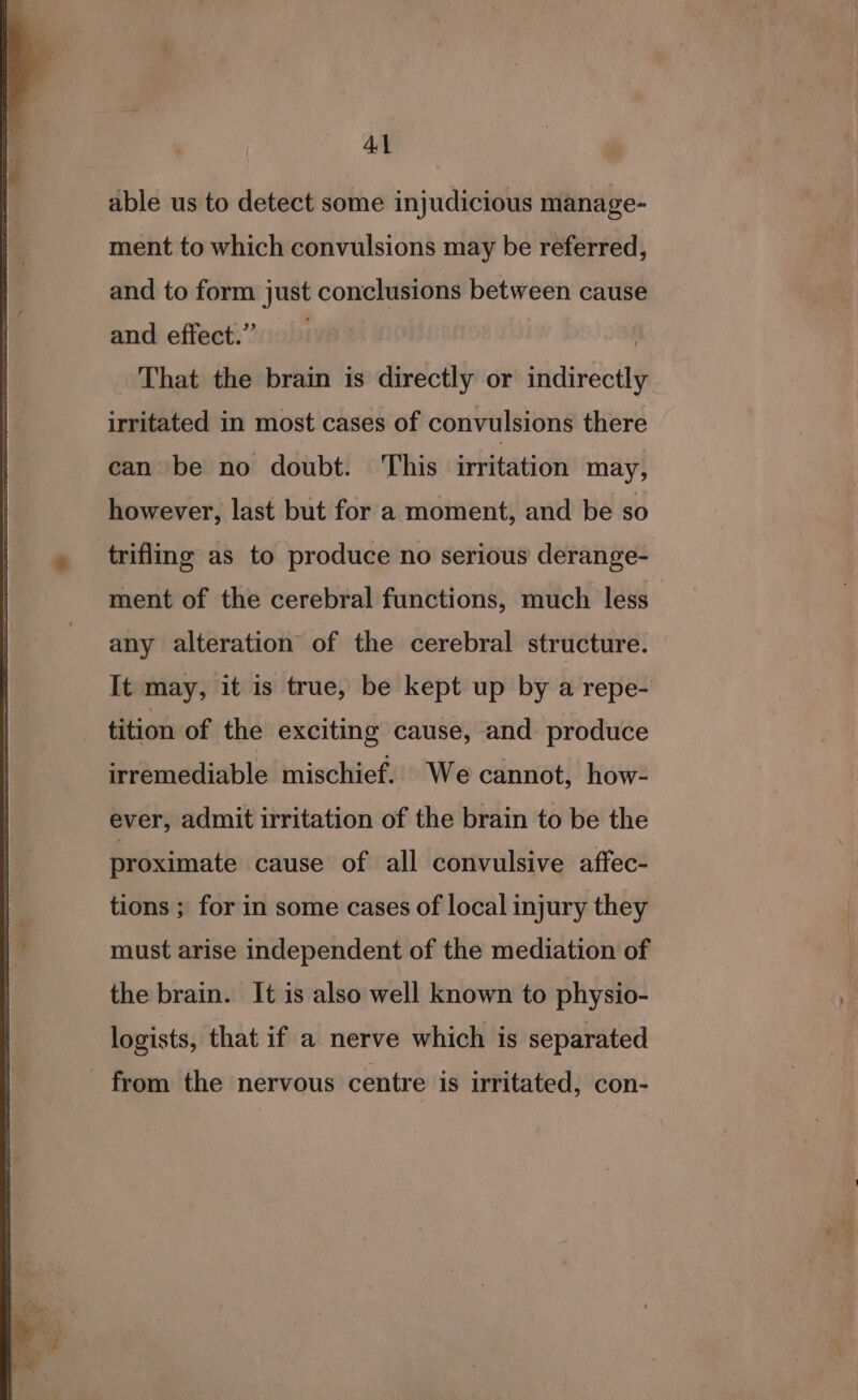 AL able us to detect some injudicious manage- ment to which convulsions may be referred, and to form just conclusions between cause and effect.’ | That the brain is directly or indirectly irritated in most cases of convulsions there can be no doubt. This irritation may, however, last but for a moment, and be so trifling as to produce no serious derange- ment of the cerebral functions, much less _ any alteration of the cerebral structure. It may, it is true, be kept up by a repe- tition of the exciting cause, and produce irremediable mischief. We cannot, how- ever, admit irritation of the brain to be the proximate cause of all convulsive aftec- tions ; for in some cases of local injury they must arise independent of the mediation of the brain. It is also well known to physio- logists, that if a nerve which is separated from the nervous centre is irritated, con-