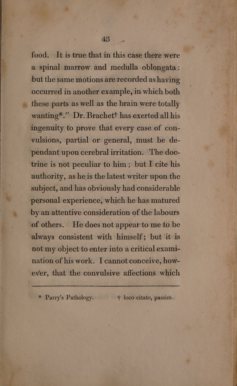 food. It is true that in this case there were _ a spinal marrow and medulla oblongata : but the same motions are recorded as having occurred in another example, in which both . these parts as well as the brain were totally wanting*.” Dr. Brachett has exerted all his ingenuity to prove that every case of con- vulsions, partial or general, must be de- pendant upon cerebral irritation. The doc- trine is not peculiar to him ; but I cite his authority, as he is the latest writer upon the subject, and has obviously had considerable personal experience, which he has matured by an attentive consideration of the labours of others. He does not appear to me to be always consistent with himself; but it is not my object to enter into a critical exami- nation of his work. I cannot conceive, how- ever, that the convulsive affections which * Parry’s Pathology. + loco citato, passim.