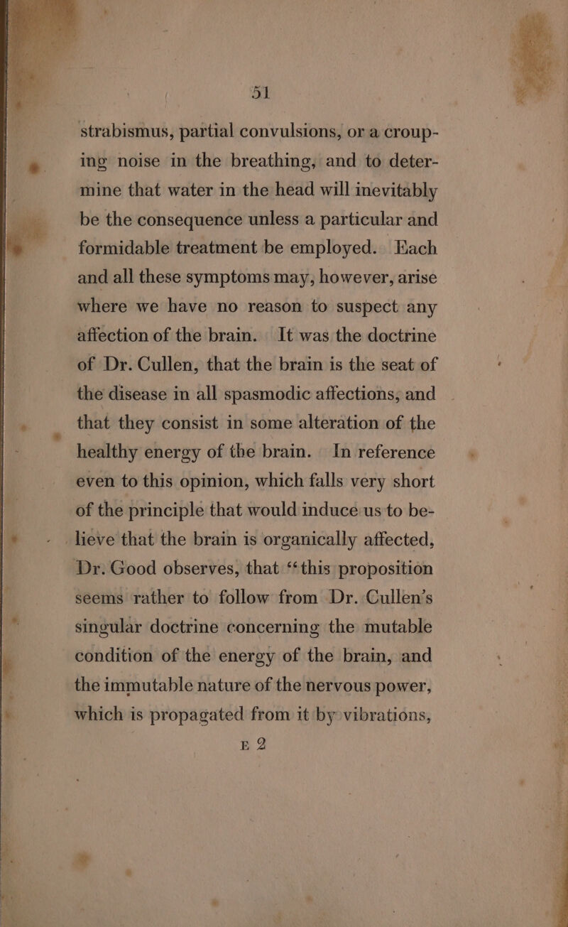 a strabismus, partial convulsions, or a croup- ing noise in the breathing, and to deter- mine that water in the head will inevitably | __be the consequence unless a particular and |. formidable treatment be employed. Each and all these symptoms may, however, arise where we have no reason to suspect any affection of the brain. It was the doctrine of Dr. Cullen, that the brain is the seat of the disease in all spasmodic affections; and that they consist in some alteration of the healthy energy of the brain. In reference even to this opinion, which falls very short of the principle that would induce us to be- |» - . lieve that the brain is organically affected, Dr. Good observes, that ‘‘this proposition seems rather to follow from Dr. Cullen’s singular doctrine concerning the mutable condition of the energy of the brain, and the immutable nature of the nervous power, ' which is propagated from it by vibrations, E 2