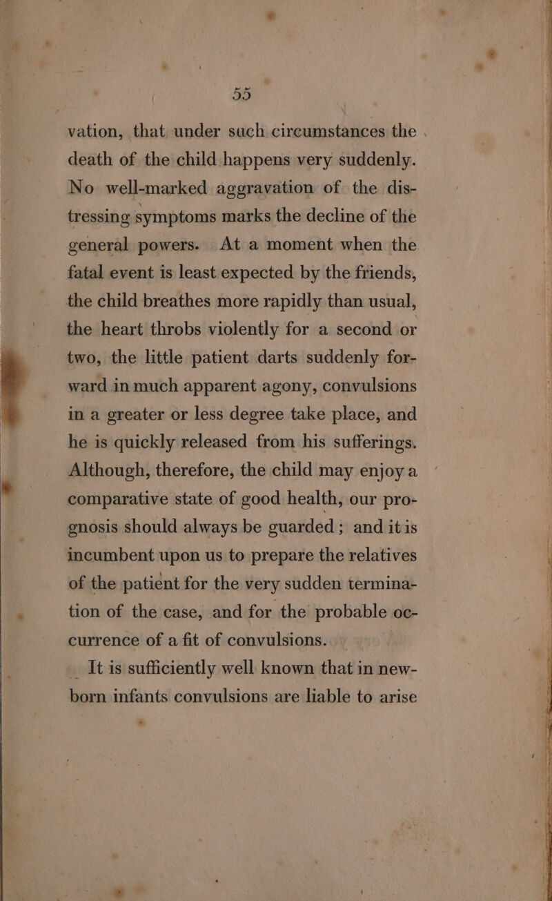 59 death of the child happens very suddenly. No well-marked aggravation of the dis- tressing symptoms marks the decline of the general powers. At a moment when the fatal event is least expected by the friends, the child breathes more rapidly than usual, the heart throbs violently for a second or two, the little patient darts suddenly for- ward in much apparent agony, convulsions in a greater or less degree take place, and he is quickly released from his sufferings. Although, therefore, the child may enjoy a comparative state of good health, our pro- gnosis should always be ouarded : and itis incumbent upon us to prepare the relatives of the patient for the very sudden termina- tion of the case, and for the probable oc- currence of a fit of convulsions. | _ It is sufficiently well known that in new- born infants convulsions are liable to arise