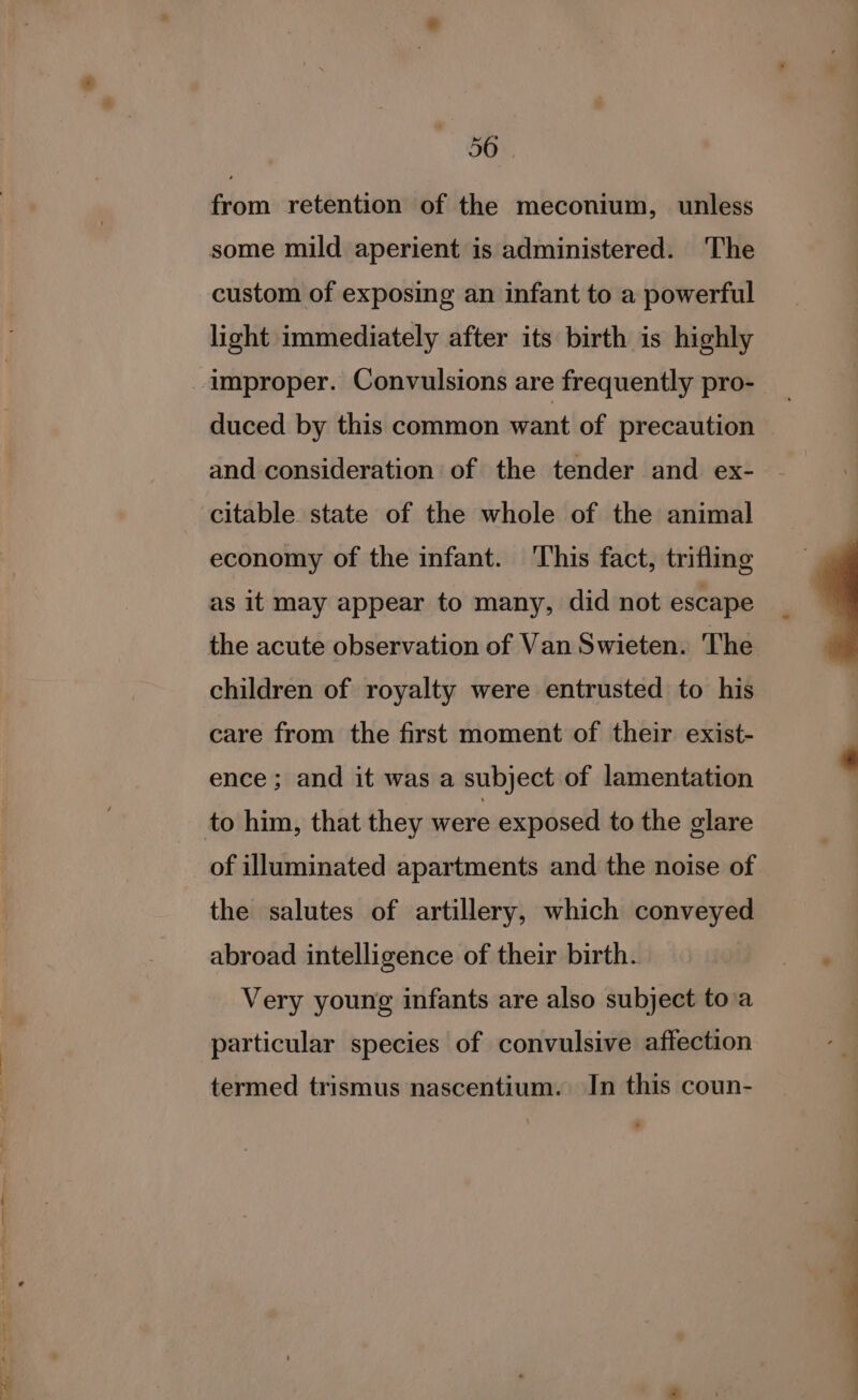 from retention of the meconium, unless some mild aperient is administered. The custom of exposing an infant to a powerful light immediately after its birth is highly improper. Convulsions are frequently pro- duced by this common want of precaution and consideration of the tender and ex- citable state of the whole of the animal economy of the infant. This fact, trifling as it may appear to many, did not escape the acute observation of Van Swieten. The children of royalty were entrusted to his care from the first moment of their exist- ence; and it was a subject of lamentation to him, that they were exposed to the glare of illuminated apartments and the noise of the salutes of artillery, which conveyed abroad intelligence of their birth. Very young infants are also subject to\a particular species of convulsive affection termed trismus nascentium. In this coun-