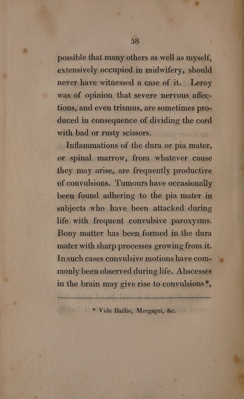 possible that many others as well as myself, extensively occupied in midwifery, should never have witnessed a case of it. Leroy was of opinion that severe nervous affec- tions, and even trismus, are sometimes pro- duced in consequence of dividing the cord with bad or rusty scissors. Inflammations of the dura or pia mater, or spinal marrow, from whatever cause they may arise, are frequently productive of convulsions. Tumours have occasionally been found adhering to the pia mater in subjects who have been. attacked during life with frequent convulsive paroxysms. Bony matter has been formed in the dura mater with sharp processes growing from it. In'such cases convulsive motions have com- monly been observed during life. Abscesses in the brain may give rise to convulsions*, * Vide Baillie, Morgagni, &amp;c. et — ~~ ‘?—