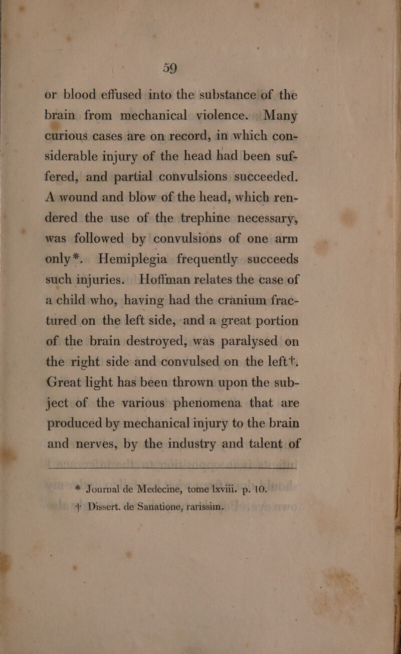 i or blood effused into the substance of the brain from mechanical violence. Many qmridud cases are on record, in which con- fered, and partial convulsions succeeded. A wound and blow of the head, which ren- dered the use of the trephine necessary, was followed by convulsions of one arm only *. Hemiplegia frequently succeeds such injuries. Hoffman relates the case of a child who, having had the cranium frac- tured on the left side, and a great portion of the brain destroyed, was paralysed on the right side and convulsed on the left‘. Great light has been thrown upon the sub- ject of the various phenomena that are produced by mechanical injury to the brain and nerves, by the industry and talent of * Journal de Medecine, tome Ixvii. p. 10. ° ‘+ Dissert. de Sanatione, rarissim.