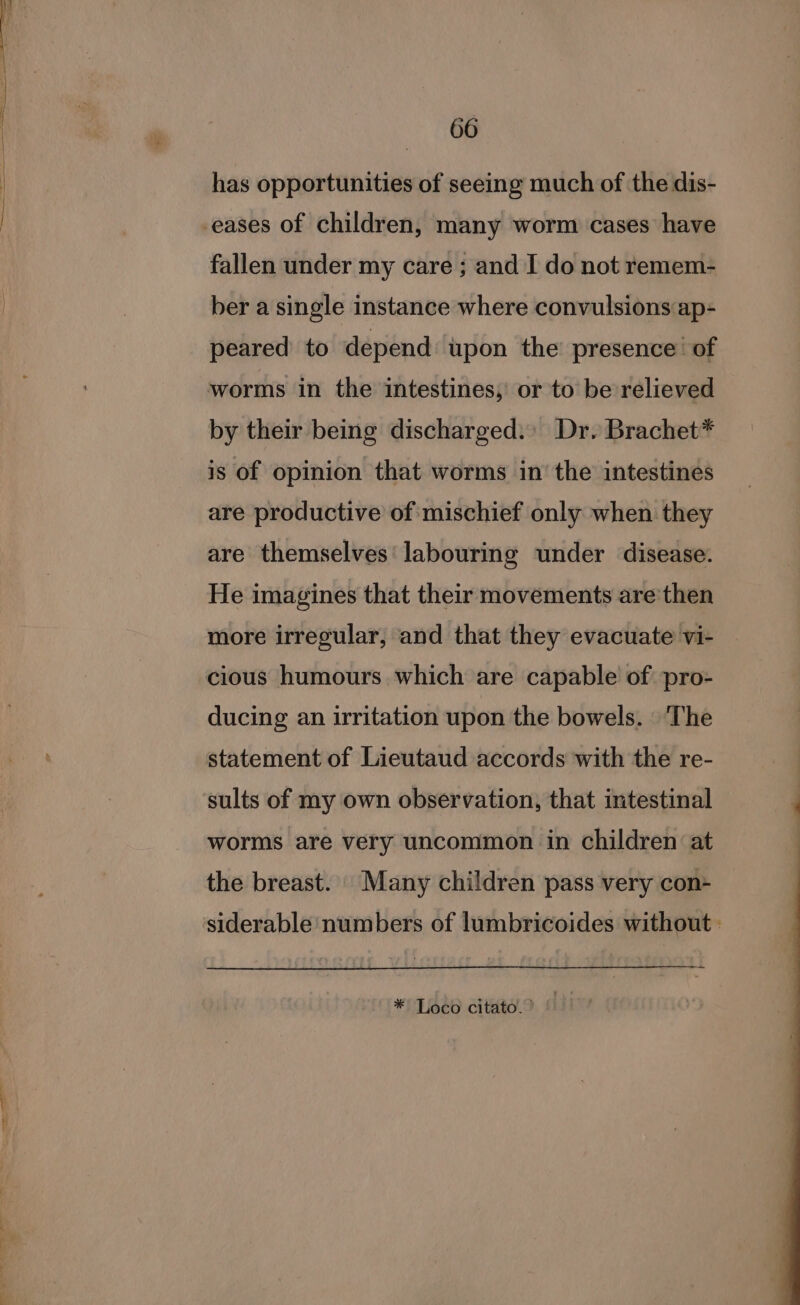 has opportunities of seeing much of the dis- -eases of children, many worm cases have fallen under my care ; and I do not remem- ber a single instance where convulsions ap- peared to depend upon the presence of worms in the intestines, or to be relieved by their being discharged.» Dr. Brachet* is of opinion that worms in’ the intestines are productive of mischief only when they are themselves’ labouring under disease. He imagines that their movements are'then more irregular, and that they evacuate vi- cious humours which are capable of pro- ducing an irritation upon the bowels. The statement of Lieutaud accords with the re- ‘sults of my own observation, that intestinal worms are very uncommon in children at the breast. Many children pass very con- siderable numbers of lumbricoides without: * Loco citato.? ©