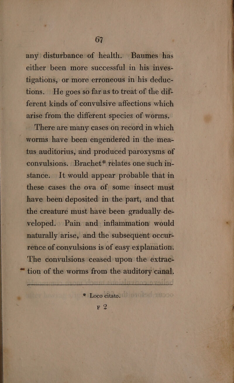 any disturbance of health. Baumes has either been more successful in his inves- tigations, or more erroneous in his deduc- tions. He goes so far as to treat of the dif- ferent kinds of convulsive affections which arise from the different species of worms. a ee There are many cases on record in which _ worms have been engendered in the mea- | | tus auditorius, and produced paroxysms of | convulsions. . Brachet* relates one such in- stance. It would appear probable that in these cases the ova of some insect must have been deposited in the part, and that the creature must have been gradually de- veloped. Pain and inflammation would ~ naturally arise, and the subsequent occur- rence of convulsions is of easy explanation: The convulsions ceased upon the extrac- “ tion of the worms from the auditory canal. . * Loco citato. F 2