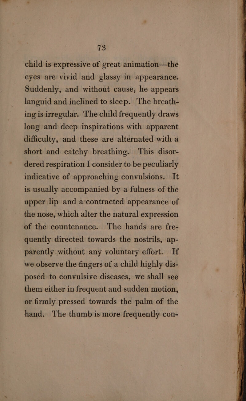 child is expressive of great animation—the eyes are vivid and glassy in appearance. Suddenly, and without cause, he appears languid and inclined to sleep. ‘The breath- ing is irregular. 'The child frequently draws long and deep inspirations with apparent difficulty, and these are alternated with a short and catchy breathing. This disor- dered respiration I consider to be peculiarly indicative of approaching convulsions. It is usually accompanied by a fulness of the upper lip and a‘contracted appearance of the nose, which alter the natural expression of the countenance. ‘The hands are fre- quently directed towards the nostrils, ap- parently without any voluntary effort. If we observe the fingers of a child highly dis- posed to convulsive diseases, we shall see them either in frequent and sudden motion, or firmly pressed towards the palm of the hand. ‘The thumb is more frequently con-