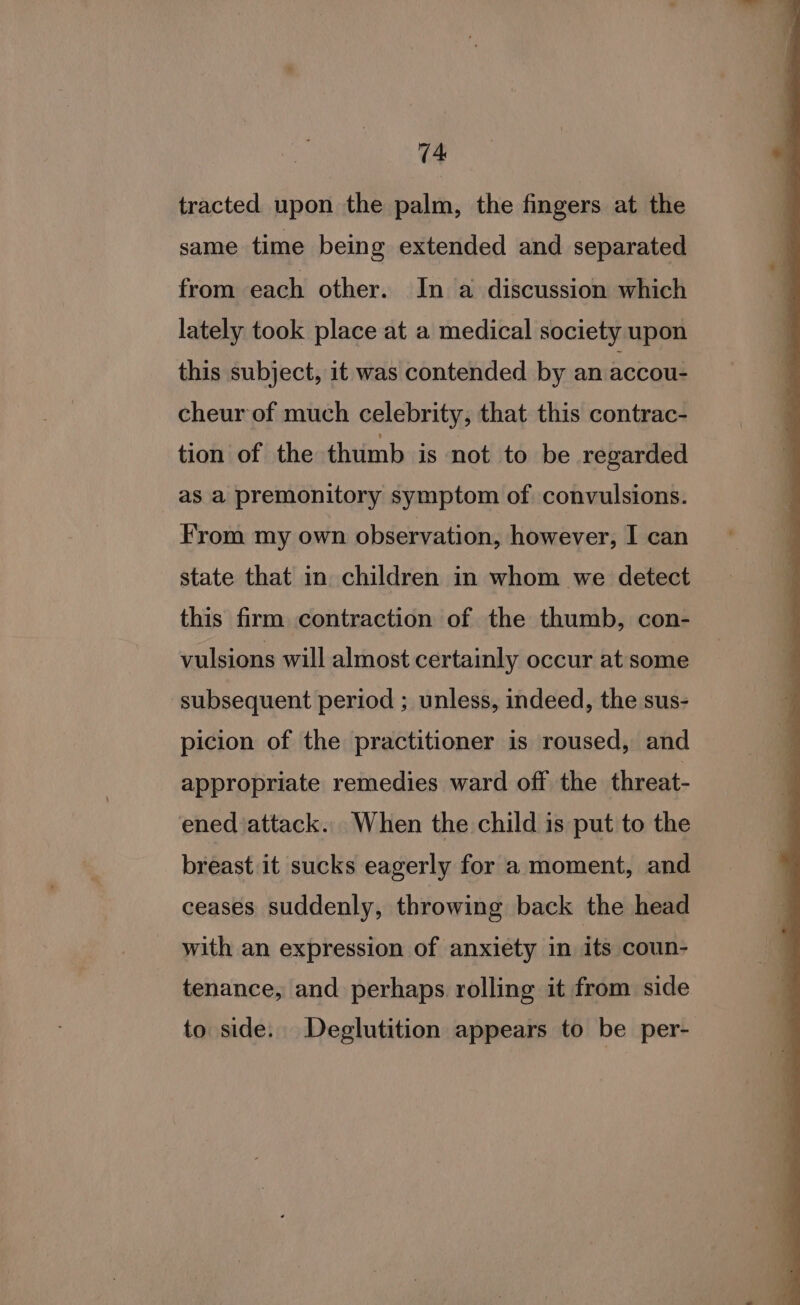 tracted upon the palm, the fingers at the same time being extended and separated from each other. In ‘a discussion which lately took place at a medical society upon this subject, it was contended by an accou- cheur of much celebrity, that this contrac- tion of the thumb is not to be regarded as a premonitory symptom of convulsions. From my own observation, however, I can state that in children in whom we detect this firm contraction of the thumb, con- vulsions will almost certainly occur at some subsequent period ; unless, indeed, the sus- picion of the practitioner is roused, and appropriate remedies ward off the threat- ened attack. When the child is put to the breast it sucks eagerly for a moment, and ceases suddenly, throwing back the head with an expression of anxiety in its coun- tenance, and perhaps rolling it from side to side. Deglutition appears to be per-