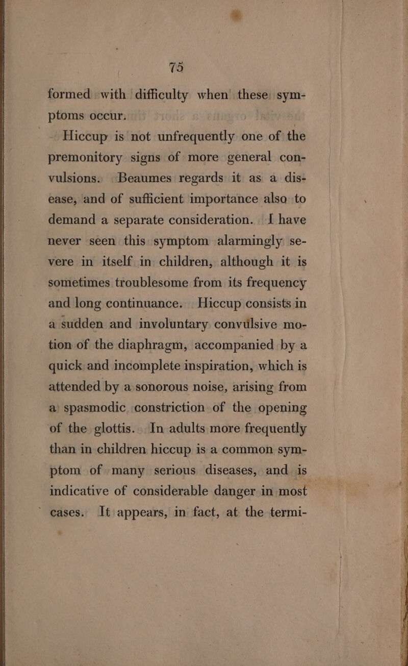 formed with difficulty when these sym- ptoms occur. -Hiccup is not unfrequently one of ‘the premonitory signs of more general con- vulsions. Beaumes regards it as a dis- ease, and of sufficient importance also to demand a separate consideration. I have never seen this symptom alarmingly se- vere in itself in children, although it is sometimes troublesome from its frequency and long continuance. Hiccup consists in a sudden and involuntary convtlsive mo- tion of the diaphragm, accompanied by a quick and incomplete inspiration, which is attended by a sonorous noise, arising from a) spasmodic constriction of the opening of the glottis. In adults more frequently than in children hiccup is a common sym- ptom of many serious diseases, and. is ’ eases. It appears, in fact, at the termi- SS Oe