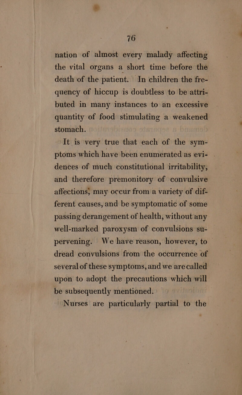 nation of almost every malady affecting the vital organs a short time before the death of the patient. In children the fre- quency of hiccup is doubtless to be attri- buted in many instances to an excessive quantity of food stimulating a weakened stomach. It is very true that each of the sym-— ptoms which have been enumerated as evi- dences of much constitutional irritability, and therefore premonitory of convulsive affections, may occur from a variety of dif- ferent causes, and be symptomatic of some passing derangement of health, without any well-marked paroxysm of convulsions su- pervening. We have reason, however, to — dread convulsions from the occurrence of several of these symptoms, and we arecalled upon to adopt the precautions which will be subsequently mentioned. Nurses are particularly partial to the