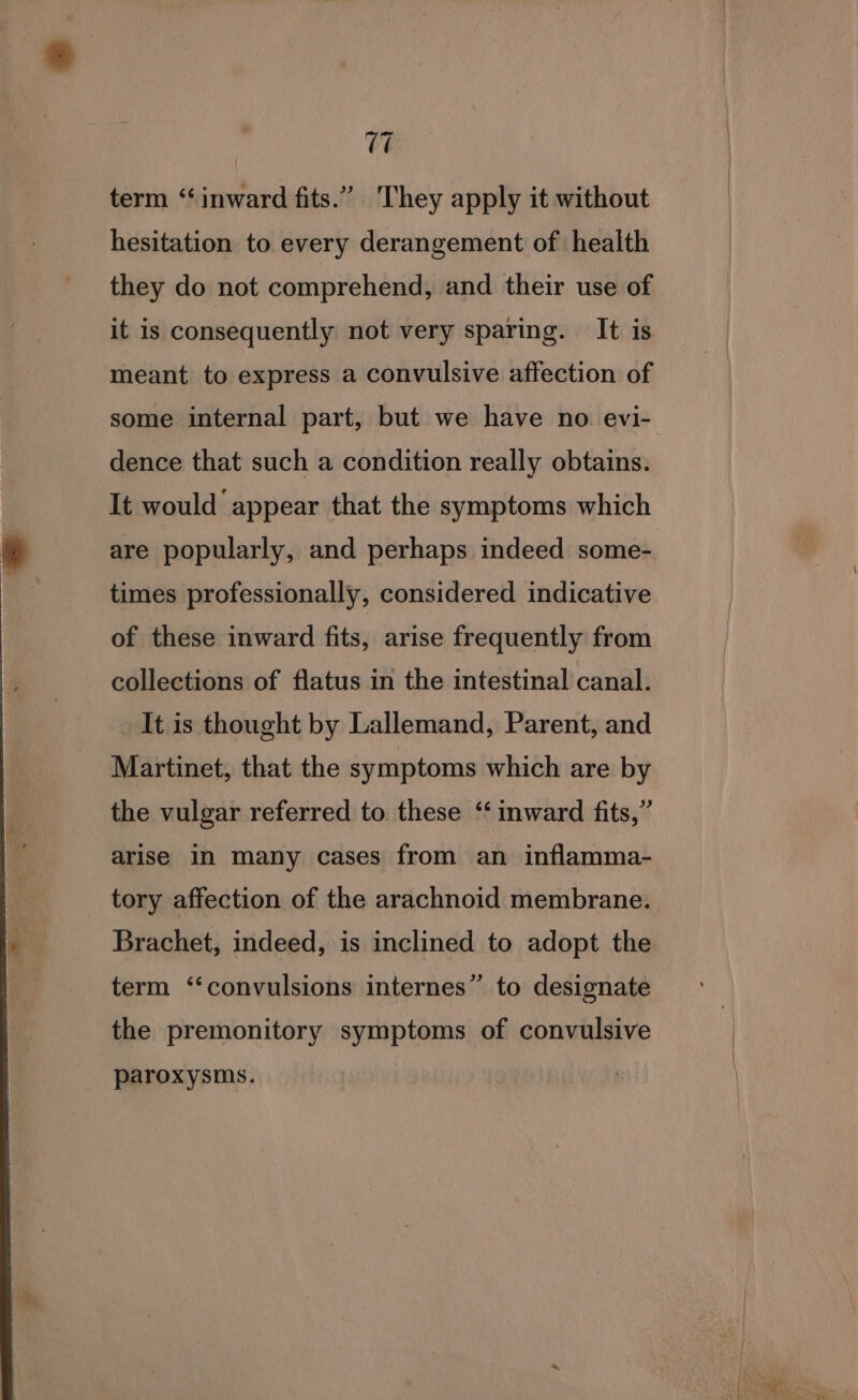 (7 term ‘inward fits.” They apply it without hesitation to every derangement of health they do not comprehend, and their use of it is consequently not very sparing. It is meant to express a convulsive affection of some internal part, but we have no evi- dence that such a condition really obtains. It would appear that the symptoms which are popularly, and perhaps indeed some- times professionally, considered indicative of these inward fits, arise frequently from collections of flatus in the intestinal canal. It is thought by Lallemand, Parent, and Martinet, that the symptoms which are by the vulgar referred to. these ‘‘ inward fits,” arise in many cases from an inflamma- tory affection of the arachnoid membrane. Brachet, indeed, is inclined to adopt the term ‘convulsions internes” to designate the premonitory symptoms of convulsive paroxysms.