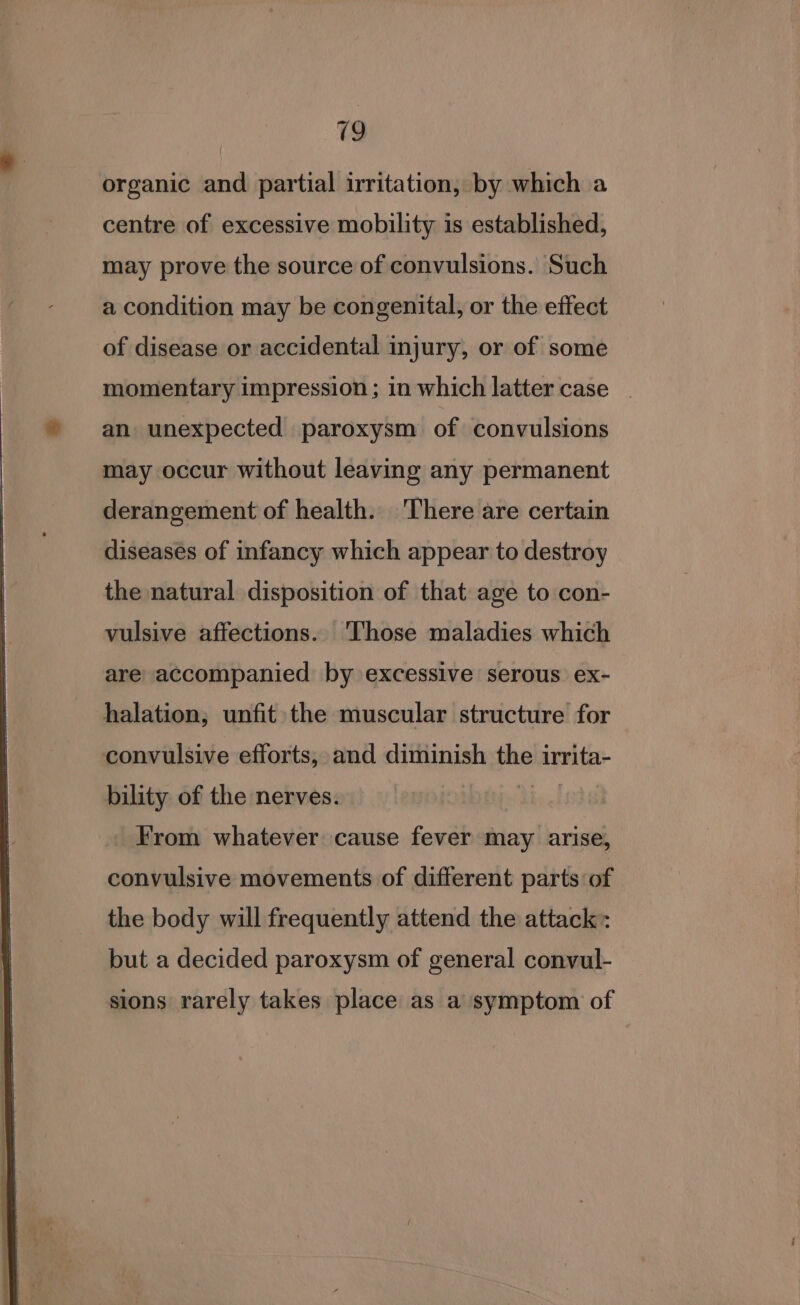 organic and partial irritation, by which a centre of excessive mobility is established, may prove the source of convulsions. Such a condition may be congenital, or the effect of disease or accidental injury, or of some momentary impression ; in which latter case _ an unexpected paroxysm of convulsions may occur without leaving any permanent derangement of health. There are certain diseases of infancy which appear to destroy the natural disposition of that age to con- vulsive affections. Those maladies which are accompanied by excessive serous ex- halation; unfit the muscular structure for convulsive efforts, and diminish the irrita- bility of the nerves. From whatever cause fever may arise, convulsive movements of different parts of the body will frequently attend the attack: but a decided paroxysm of general convul- sions rarely takes place as a symptom of