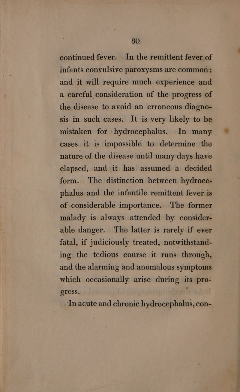 continued fever. In the remittent fever of infants convulsive paroxysms are common; and it will require much experience and a careful consideration of the progress of the disease to avoid an erroneous diagno- sis in such cases. It is very likely to be mistaken for hydrocephalus. In many cases it is impossible to determine the nature of the disease until many days have elapsed, and it has assumed a decided form. The distinction between hydroce- phalus and the infantile remittent fever is of considerable importance. The former malady is always attended by consider- able danger. The latter is rarely if ever fatal, if judiciously treated, notwithstand- ing the tedious course it runs through, and the alarming and anomalous symptoms which occasionally arise during its pro- gress. ( Tn acute and chronic hydrocephalus, con-