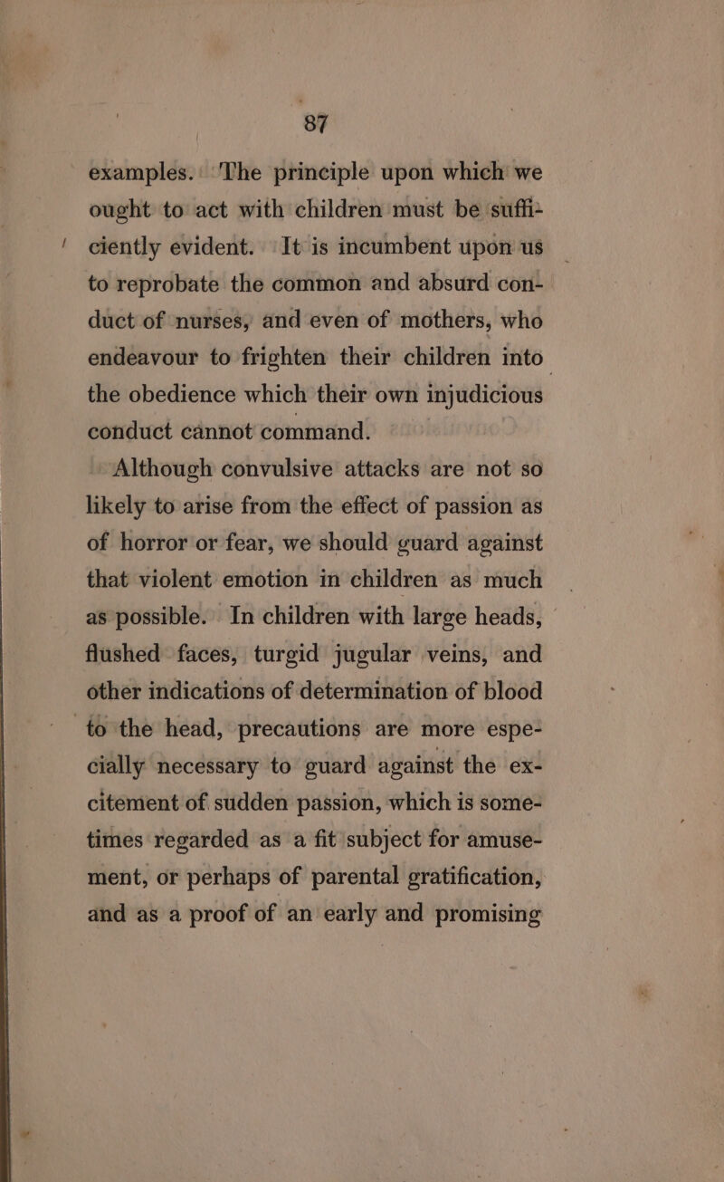 examples.' ‘The principle upon which we ought to act with children must be suffix ciently evident. It is incumbent upon us to reprobate the common and absurd con- duct of nurses, and even of mothers, who endeavour to frighten their children into’ the obedience which their own injudicious conduct cannot command. Although convulsive attacks are not so likely to arise from the effect of passion as of horror or fear, we should guard against that violent emotion in children as much as possible. In children with large heads, flushed faces, turgid jugular veins, and other indications of determination of blood to the head, precautions are more espe- cially necessary to guard against the ex- citement of sudden passion, which is some- times regarded as a fit subject for amuse- ment, or perhaps of parental gratification, and as a proof of an early and promising