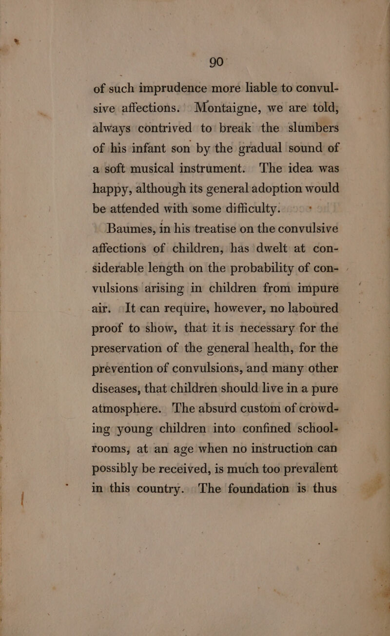 of such imprudence more liable to convul- sive affections. Montaigne, we are told, always contrived to break the slumbers of his infant son by the gradual sound of a soft musical instrument. ‘The idea was happy, although its general adoption would be attended with some difficulty. Baumes, in his treatise on the convulsive affections of children, has dwelt at con- vulsions arising in children from impure air. It can require, however, no laboured proof to show, that it is necessary for the preservation of the general health, for the prevention of convulsions, and many other diseases, that children should live in a pure atmosphere. The absurd custom of crowd- rooms, at an age when no instruction can possibly be received, is much too prevalent — ee a