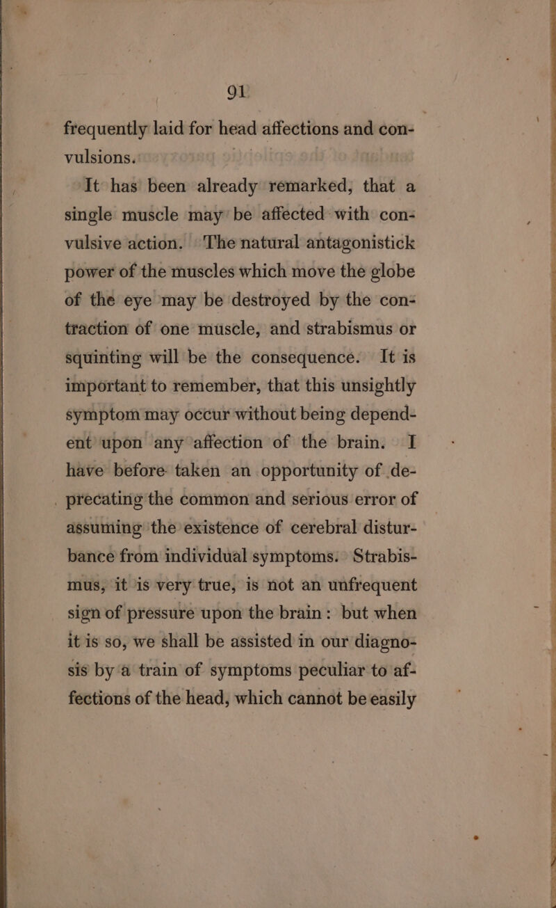 Ol vulsions. ‘It has been already remarked, that a single muscle may be affected: with con- vulsive action. The natural antagonistick power of the muscles which move the globe of the eye may be destroyed by the con- traction of one muscle, and strabismus or squinting will be the consequence. It is important to remember, that this unsightly symptom may occur without being depend- ent upon any affection of the brain. I have before taken an opportunity of .de- _ precating the common and serious error of assuming the existence of cerebral distur- bance from individual symptoms. Strabis- mus, it is very true, is not an unfrequent sign of pressure upon the brain: but when it is so, we shall be assisted in our diagno- sis by a train of symptoms peculiar to af- fections of the head, which cannot be easily x ee ee eee ee ee ee ee ee ell ed ee ee ne