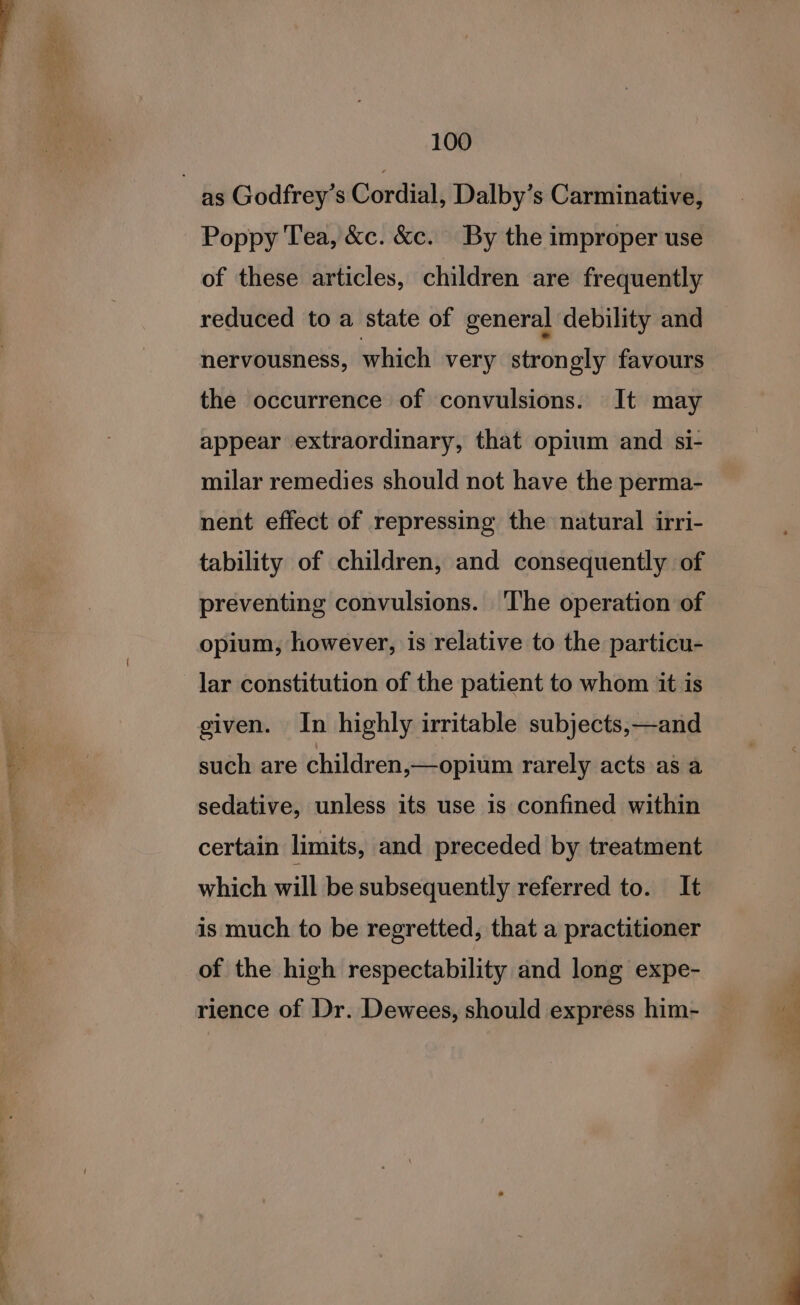 as Godfrey’s Cordial, Dalby’s Carminative, Poppy Tea, &amp;c. &amp;c. By the improper use of these articles, children are frequently reduced to a state of general debility and nervousness, which very strongly favours the occurrence of convulsions. It may appear extraordinary, that opium and si- milar remedies should not have the perma- nent effect of repressing the natural irri- tability of children, and consequently of preventing convulsions. ‘The operation of opium, however, is relative to the particu- lar constitution of the patient to whom it is given. In highly irritable subjects,—and such are children,—opium rarely acts a8 a sedative, unless its use is confined within certain limits, and preceded by treatment which will be subsequently referred to. It is much to be regretted, that a practitioner of the high respectability and long expe- rience of Dr. Dewees, should express him-