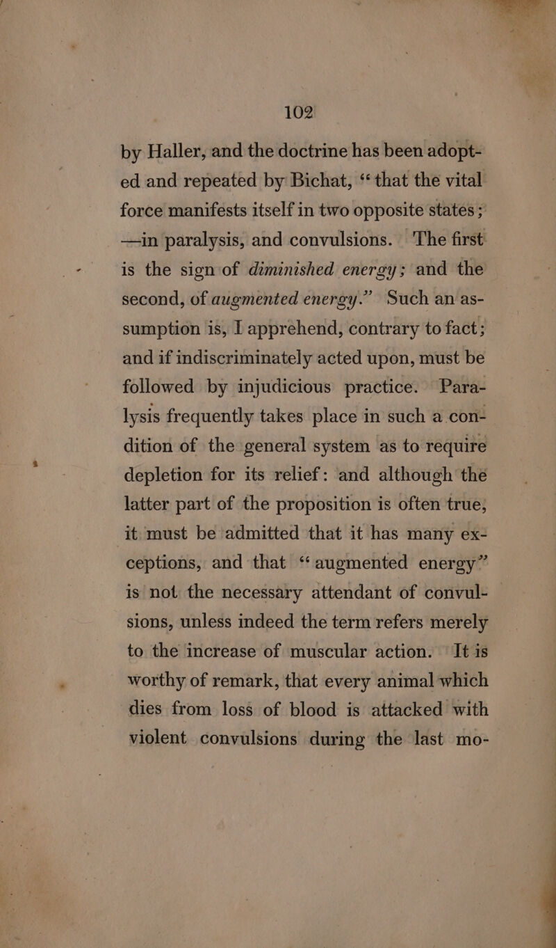 by Haller, and the doctrine has been adopt- ed and repeated by Bichat, ‘that the vital force manifests itself in two opposite states ; —in paralysis, and convulsions. The first is the sign of diminished energy; and the second, of augmented energy.” Such an as- sumption is, I apprehend, contrary to fact; and if indiscriminately acted upon, must be lysis frequently takes place in such a con- dition of the general system as to require depletion for its relief: and although the latter part of the proposition is often true; it must be admitted that it has many ex- ceptions, and that ‘augmented energy” is not the necessary attendant of convul- — sions, unless indeed the term refers merely to the increase of muscular action. It is worthy of remark, that every animal which dies from loss of blood is attacked with violent convulsions during the last mo-