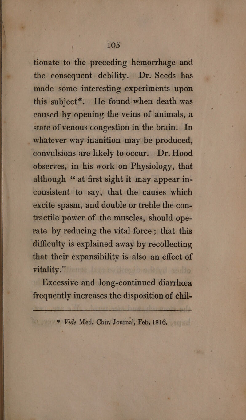 -tionate to the preceding hemorrhage and the consequent debility. Dr. Seeds has made some interesting experiments upon this subject*. He found when death was caused by opening the veins of animals, a state of venous congestion in the brain. In _whatever way inanition may be produced, convulsions are likely to occur. Dr. Hood observes, in his work on Physiology, that although ‘‘ at first sight it may appear in- consistent to say, that the causes which excite spasm, and double or treble the con- tractile power of the muscles, should ope- rate by reducing the vital force; that this difficulty is explained away by recollecting that their expansibility is also an effect of vitality.” Excessive and long-continued diarrhoea frequently increases the disposition of chil- * Vide Med. Chir. Journal, Feb. 1816.