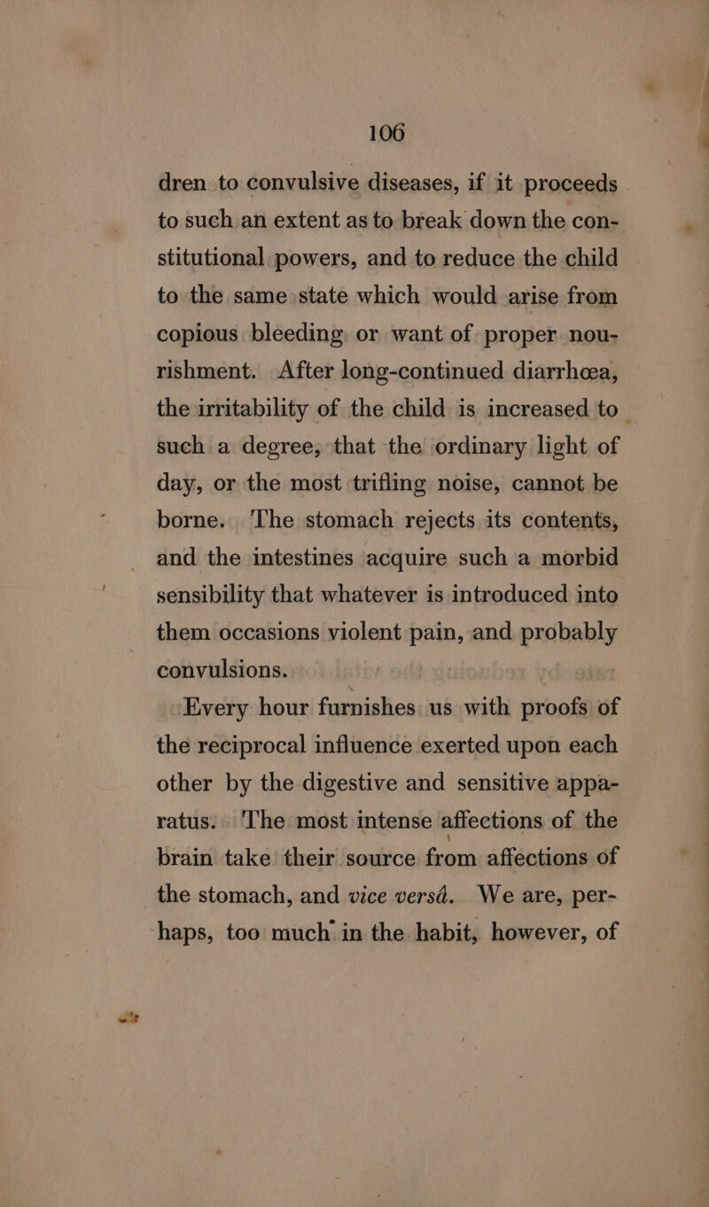 ~'? dren to convulsive diseases, if it proceeds to such an extent as to break down the con- stitutional powers, and to reduce the child | to the same state which would arise from copious bleeding. or want of proper nou- rishment. After long-continued diarrhea, the irritability of the child is increased to such a degree, that the ordinary light of day, or the most trifling noise, cannot be borne. The stomach rejects its contents, and the intestines acquire such ‘a morbid sensibility that whatever is introduced into them occasions violent pain, and probably convulsions. Every hour furnishes us with proofs of the reciprocal influence exerted upon each other by the digestive and sensitive appa- ratus. ‘The most intense affections of the brain take their source from affections of the stomach, and vice versd.. We are, per-