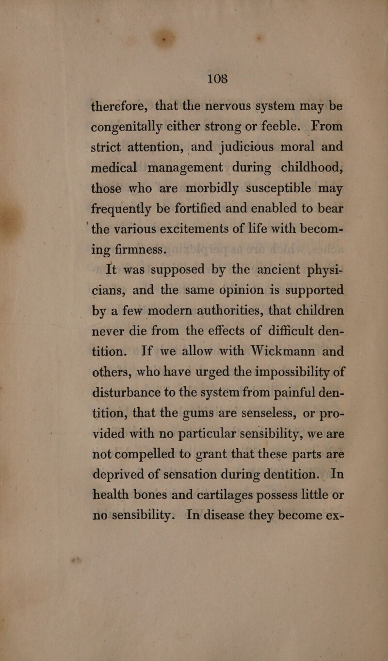 therefore, that the nervous system may be — congenitally either strong or feeble. From strict attention, and judicious moral and medical management during childhood, those who are morbidly susceptible may frequently be fortified and enabled to bear ‘the various excitements of life with becom- ing firmness. | It was supposed by the ancient physi- cians, and the same opinion is supported _ by a few modern authorities, that children never die from the effects of difficult den- tition. If we allow with Wickmann and others, who have urged the impossibility of disturbance to the system from painful den- tition, that the gums are senseless, or pro- vided with no particular sensibility, we are not compelled to grant that these parts are deprived of sensation during dentition. In health bones and cartilages possess little or no sensibility. In disease they become ex-