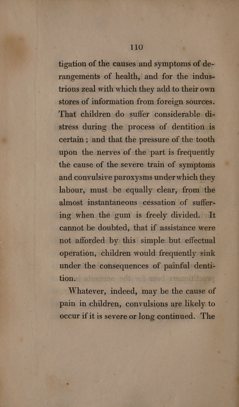 tigation of the causes and symptoms of de- rangements of health, and for the indus- trious zeal with which they add to their own stores of information from foreign sources. That children do suffer considerable. di- stréss during the process of dentition is certain ; and that the pressure of the tooth upon the nerves of the part is frequently the cause of the severe train of symptoms and convulsive paroxysms under which they labour, must be equally clear, from the almost instantaneous cessation of suffer- ing when the gum is freely divided. » It cannot be doubted, that if assistance were not afforded by this simple but effectual. operation, children would frequently sink under the consequences of painful denti- tion. oiion Whatever, indeed, may be the cause of pain in children, convulsions are likely to occur if it is severe or long continued. The